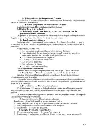 107
2. Eléments exclus du résultat net de l’exercice
Les corrections d’erreurs fondamentales et les changements de méthodes comptables sont
exclus du résultat net de l’exercice.
3. Les deux composantes du résultat net de l’exercice
Le résultat net comprend le résultat des activités ordinaires
C- Résultat des activités ordinaires
1. Indication séparée des éléments ayant une influence sur la
pertinence des états financiers
Les produits et les charges provenant des activités ordinaires et ayant une importance sur
la pertinence des états financiers doivent être présentés séparément.
2. Les éléments exceptionnels
Il existe certaines circonstances où on doit présenter les éléments de produits et charges
séparément. Il s’agit d’éléments exceptionnels significatifs et pouvant se rattacher aux activités
ordinaires.
A titre indicatif, on peut citer :
 Les gains et pertes découlant des variations des taux de change.
 La restructuration des activités d’une entreprise et la reprise des provisions
constituées pour faire face aux charges de restructuration.
 Les cessions d’immobilisations corporelles.
 Les cessions de placements à long terme.
 Les abondons d’activités.
 Les règlements de litiges.
 Les autres reprises de provisions.
D- Les éléments extraordinaires
La norme comptable ne prévoit pas ces éléments. Tandis que l’IAS 08 les traitent.
1. Présentation des éléments extraordinaires dans l’état de résultat
La nature et le montant de chaque élément extraordinaire doivent être mentionnés
séparément dans l’état de résultat.
L’entreprise peut mentionner le montant total des éléments extraordinaires dans l’état de
résultat à condition de mentionner la nature et le montant de chaque élément séparément dans les
notes aux états financiers.
2. Détermination des éléments extraordinaires
C’est la nature de l’évènement ou de l’opération par rapport aux affaires courantes qui
détermine si un élément a un caractère extraordinaire et non la fréquence avec laquelle il se
produit.
Un évènement extraordinaire pour une entreprise peut être considéré comme faisant partie
des activités ordinaires pour une autre.
3. Caractéristiques des éléments extraordinaires
Les éléments extraordinaires ont les caractéristiques suivantes :
 Ils ne sont pas censés se répéter fréquemment au cours des prochains exercices.
 Ils ne sont pas typiques des activités ordinaires de l’entreprise.
 Ils échappent à la volonté des dirigeants.
4. Exemples d’éléments extraordinaires
 L’expropriation d’un terrain et des biens d’une entreprise.
 Les dommages causés par un tremblement de terre ou une autre catastrophe naturelle.
 