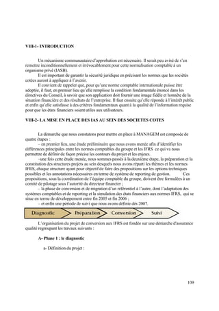 109
VIII-1- INTRODUCTION
Un mécanisme communautaire d’approbation est nécessaire. Il serait peu avisé de s’en
remettre inconditionnellement et irrévocablement pour cette normalisation comptable à un
organisme privé (IASB).
Il est important de garantir la sécurité juridique en précisant les normes que les sociétés
cotées auront à appliquer à l’avenir.
Il convient de rappeler que, pour qu’une norme comptable internationale puisse être
adoptée, il faut, en premier lieu qu’elle remplisse la condition fondamentale énoncé dans les
directives du Conseil, à savoir que son application doit fournir une image fidèle et honnête de la
situation financière et des résultats de l’entreprise. Il faut ensuite qu’elle réponde à l’intérêt public
et enfin qu’elle satisfasse à des critères fondamentaux quant à la qualité de l’information requise
pour que les états financiers soient utiles aux utilisateurs.
VIII-2- LA MISE EN PLACE DES IAS AU SEIN DES SOCIETES COTES
La démarche que nous constatons pour mettre en place à MANAGEM est composée de
quatre étapes :
– en premier lieu, une étude préliminaire que nous avons menée afin d’identifier les
différences principales entre les normes comptables du groupe et les IFRS ce qui va nous
permettre de définir de façon précise les contours du projet et les enjeux.
–une fois cette étude menée, nous sommes passés à la deuxième étape, la préparation et la
constitution des structures projets au sein desquels nous avons réparti les thèmes et les normes
IFRS, chaque structure ayant pour objectif de faire des propositions sur les options techniques
possibles et les annotations nécessaires en terme de système de reporting de gestion. Ces
propositions, sous la coordination de l’équipe comptable du groupe, doivent être formulées à un
comité de pilotage sous l’autorité du directeur financier ;
– la phase de conversion et de migration d’un référentiel à l’autre, dont l’adaptation des
systèmes comptables et de reporting et la simulation des états financiers aux normes IFRS, qui se
situe en terme de développement entre fin 2005 et fin 2006 ;
– et enfin une période de suivi que nous avons définie dés 2007.
L’organisation du projet de conversion aux IFRS est fondée sur une démarche d'assurance
qualité regroupant les travaux suivants :
A- Phase 1 : le diagnostic
a- Définition du projet :
 