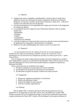 110
a-1- Objectifs :
 Appliquer des normes comptables compréhensibles, reconnues dans le monde entier,
capables de fournir une information de qualité, transparente, destinée aux utilisateurs
(dirigeants, investisseurs, membres du personnel, fournisseurs, clients, État…) afin de les
sécuriser et les aider dans leur prise de décisions.
 Accroître la transparence et la comparabilité des comptes pour favoriser le développement
des marchés de capitaux.
 La comptabilité devient le support de toute l'information financière, dont les qualités
exigées sont :
- Intelligibilité
- Pertinence
- Fiabilité
- Comparabilité
- Permanence des méthodes
 Assimiler les règles qui s’imposeront dans le nouveau cadre des normes internationales et
en appréhender les conséquences opérationnelles et comptables,
 Disposer d’un cadre méthodologique pour mettre en œuvre les normes IAS.
a-2- Dispositif :
« Un tel projet fait intervenir des cabinets de conseils en vue d'accompagner la
modification des règles de paramétrage comptable, ainsi que des sociétés de services
informatiques lors de l'activation des changements touchant à la chaîne de processus » 1
ajoute
Vincent Privez.
Nous envisageons de mettre en place plusieurs groupes de travail comprenant les membres
d'une équipe dédiée au projet et les représentants des principales filiales. Dans la mesure où cette
phase doit déboucher sur le choix d'un certain nombre d'options comptables à l'intérieur du
référentiel IAS-IFRS.
Ainsi ce projet nécessite la constitution d’une équipe:
 D’experts-comptables et de spécialistes des normes IAS/IFRS,
 De spécialistes des progiciels de reporting et de consolidation,
 De spécialistes en gestion de projets et maîtrise des risques associés.
a-3- Engagement :
 Respect des engagements techniques et fonctionnels
 Maîtrise des plannings et délais
 Respect des budgets et coûts annoncés
 Suivi des évolutions réglementaires
a-4- Planning :
Dans le rapport 2005, l’entreprise doit décrire l'état d'avancement des travaux de
préparation en vue du passage aux nouvelles normes. Puis, elle publiera les comptes 2006
retraités en normes IAS avec un tableau de passage à l'occasion de la publication des premiers
comptes intérimaires de l'année 2007. Ensuite, elle doit indiquer les principales incidences du
 