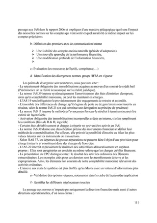 111
passage aux IAS dans le rapport 2006 et expliquer d'une manière pédagogique quel sera l'impact
des nouvelles normes sur les comptes qui vont sortir et quel aurait été ce même impact sur les
comptes précédents.
b- Définition des premiers axes de communication interne
 Une lisibilité des comptes moins naturelle (période d’adaptation),
 Une nouvelle approche de la performance financière,
 Une modification profonde de l’information financière,

c- Évaluation des ressources (effectifs, compétence,…)
d– Identification des divergences normes groupe /IFRS en vigueur
Les points de divergence sont nombreux, nous pouvons citer :
- Le retraitement obligatoire des immobilisations acquises au moyen d'un contrat de crédit bail
(Prééminence de la réalité économique sur la réalité juridique).
- La norme IAS 39 impose systématiquement l'amortissement des frais d'émission d'emprunt,
alors qu'en comptabilité marocaine, on peut les maintenir en charges.
- L'IAS 19 rend obligatoire le provisionnement des engagements de retraite et assimilés.
- L'ensemble des différences de change, qu'il s'agisse de perte ou de gain latents sont inscrits en
résultat, selon la norme IAS 21 (ce qui constitue une dérogation au principe de prudence)
- La norme IAS 11 impose la méthode à l'avancement lorsque le résultat à terminaison peut être
estimé de façon fiable.
- Activation obligatoire des immobilisations incorporelles créées en interne, si elles remplissent
les conditions (frais de R & D, logiciels)
- Certains frais d'établissement et charges à répartir ne peuvent être activés en IAS.
- La norme IAS 39 donne une classification précise des instruments financiers et définit leur
méthode de comptabilisation. Par ailleurs, elle prévoit la possibilité d'inscrire au bilan les plus-
values latentes sur les instruments de transactions.
- Selon l'IAS 37, les dépenses de grosses réparations ne peuvent faire l'objet d'une provision pour
charge à répartir et constituent donc des charges de l'exercice.
- L'IAS 20 interdit expressément le maintien des subventions d'investissement en capitaux
propres : Elles sont enregistrées en produits au même rythme que les charges qu'elles financent.
- La présentation du CPC distingue entre : le résultat des activités ordinaires des éléments
extraordinaires. Les exemples cités pour ces derniers sont les tremblements de terre et les
expropriations. Ainsi, les éléments non courants de notre comptabilité marocaine relèveront des
activités ordinaires.
- L'annexe aux états de synthèse est plus étoffée qu'au Maroc avec un volume d'informations plus
détaillé.
e– Validation des options retenues, notamment dans le cadre de la première application
f– Identifier les différents interlocuteurs touchés
Le passage aux normes n´impacte pas uniquement la direction financière mais aussi d´autres
directions opérationnelles, d’où nous citons :
 