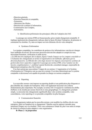 112
-Direction générale,
-Direction financière et comptable,
-Trésoreries,
- Directeurs des filiales,
-Direction des systèmes d’information,
-Commissaires aux Comptes,
-Actionnaires.
h– Identification préliminaire des principaux effets de l’adoption des IAS:
Le passage aux normes IFRS est beaucoup plus qu'un simple changement comptable. Il
implique également des changements radicaux dans la façon d'évaluer l'entreprise, de présenter et
commenter les résultats. Il y aura un impact sur trois éléments clés de votre entreprise
 Systèmes d’information
Les équipes comptables, les contrôleurs de gestion et les informaticiens vont devoir changer
leurs méthodes de travail. De nouveaux processus doivent être adoptés et compris de tous,
nécessitant formation, vérification et audit accrus.
« La DSI doit être impliquée dès le départ, depuis l´étude d´impact sur les comptes consolidés et
l´évaluation des changements en termes d´organisation et de méthodes, effectuées par la
direction financière. La DSI doit dès cette étape mesurer les impacts concernant les systèmes de
gestion dans leurs capacités à supporter le passage aux normes IFRS, et/ou l´analyse sur des
besoins complémentaires »1
, confirme Laurent Kozlowski, consultant-manager, responsable du
département entreprises chez Otc Conseil.
Il ne faut surtout pas sous-estimer l’impact de ces normes. L’organisation et le Système
d’Information de l’Entreprise sont au cœur de ce projet. Il est donc déterminant que le système
comptable et décisionnel soit capable de prendre en charge ces normes complexes.
 Reporting
Les nouvelles normes vont imposer un reporting double et une publication plus fréquente et
plus détaillée des comptes de l'entreprise. Elles vont également nécessiter une collecte
d'informations plus importante. Par exemple, la norme IAS 14 requiert la ventilation du chiffre
d'affaires et du résultat par secteur d'activité et zone géographique. Ce changement, pourtant
simple, va nécessiter des changements significatifs dans votre système comptable, votre
consolidation, votre reporting et vos procédés comptables les plus basiques.
 Communication financière
Les changements induits par les nouvelles normes vont modifier les chiffres clés de votre
entreprise. Quel est l'ampleur de ce changement ? Quelles sont les options à prendre pour
minimiser l'impact sur vos résultats ? Plus vous commencez l'étude tôt, plus vous aurez le temps
de choisir la solution la plus adaptée à votre organisation.
B- Phase 2 : la préparation
 