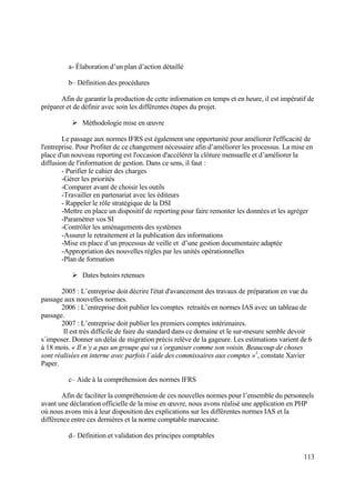 113
a- Élaboration d’un plan d’action détaillé
b– Définition des procédures
Afin de garantir la production de cette information en temps et en heure, il est impératif de
préparer et de définir avec soin les différentes étapes du projet.
 Méthodologie mise en œuvre
Le passage aux normes IFRS est également une opportunité pour améliorer l'efficacité de
l'entreprise. Pour Profiter de ce changement nécessaire afin d’améliorer les processus. La mise en
place d'un nouveau reporting est l'occasion d'accélérer la clôture mensuelle et d’améliorer la
diffusion de l'information de gestion. Dans ce sens, il faut :
- Purifier le cahier des charges
-Gérer les priorités
-Comparer avant de choisir les outils
-Travailler en partenariat avec les éditeurs
- Rappeler le rôle stratégique de la DSI
-Mettre en place un dispositif de reporting pour faire remonter les données et les agréger
-Paramétrer vos SI
-Contrôler les aménagements des systèmes
-Assurer le retraitement et la publication des informations
-Mise en place d’un processus de veille et d’une gestion documentaire adaptée
-Appropriation des nouvelles règles par les unités opérationnelles
-Plan de formation
 Dates butoirs retenues
2005 : L’entreprise doit décrire l'état d'avancement des travaux de préparation en vue du
passage aux nouvelles normes.
2006 : L’entreprise doit publier les comptes retraités en normes IAS avec un tableau de
passage.
2007 : L’entreprise doit publier les premiers comptes intérimaires.
Il est très difficile de faire du standard dans ce domaine et le sur-mesure semble devoir
s´imposer. Donner un délai de migration précis relève de la gageure. Les estimations varient de 6
à 18 mois. « Il n´y a pas un groupe qui va s´organiser comme son voisin. Beaucoup de choses
sont réalisées en interne avec parfois l´aide des commissaires aux comptes »1
, constate Xavier
Paper.
c– Aide à la compréhension des normes IFRS
Afin de faciliter la compréhension de ces nouvelles normes pour l’ensemble du personnels
avant une déclaration officielle de la mise en œuvre, nous avons réalisé une application en PHP
où nous avons mis à leur disposition des explications sur les différentes normes IAS et la
différence entre ces dernières et la norme comptable marocaine.
d– Définition et validation des principes comptables
 