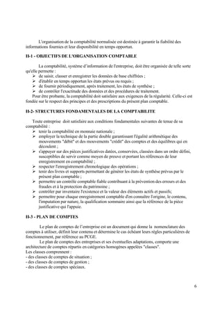 6
L'organisation de la comptabilité normalisée est destinée à garantir la fiabilité des
informations fournies et leur disponibilité en temps opportun.
II-1 - OBJECTIFS DE L'ORGANISATION COMPTABLE
La comptabilité, système d’information de l'entreprise, doit être organisée de telle sorte
qu'elle permette :
 de saisir, classer et enregistrer les données de base chiffrées ;
 d'établir en temps opportun les états prévus ou requis ;
 de fournir périodiquement, après traitement, les états de synthèse ;
 de contrôler l'exactitude des données et des procédures de traitement.
Pour être probante, la comptabilité doit satisfaire aux exigences de la régularité. Celle-ci est
fondée sur le respect des principes et des prescriptions du présent plan comptable.
II-2- STRUCTURES FONDAMENTALES DE LA COMPTABILITE
Toute entreprise doit satisfaire aux conditions fondamentales suivantes de tenue de sa
comptabilité :
 tenir la comptabilité en monnaie nationale ;
 employer la technique de la partie double garantissant l'égalité arithmétique des
mouvements "débit" et des mouvements "crédit" des comptes et des équilibres qui en
découlent ;
 s'appuyer sur des pièces justificatives datées, conservées, classées dans un ordre défini,
susceptibles de servir comme moyen de preuve et portant les références de leur
enregistrement en comptabilité ;
 respecter l'enregistrement chronologique des opérations ;
 tenir des livres et supports permettant de générer les états de synthèse prévus par le
présent plan comptable ;
 permettre un contrôle comptable fiable contribuant à la prévention des erreurs et des
fraudes et à la protection du patrimoine ;
 contrôler par inventaire l'existence et la valeur des éléments actifs et passifs;
 permettre pour chaque enregistrement comptable d'en connaître l'origine, le contenu,
l'imputation par nature, la qualification sommaire ainsi que la référence de la pièce
justificative qui l'appuie.
II-3 - PLAN DE COMPTES
Le plan de comptes de l’entreprise est un document qui donne la nomenclature des
comptes à utiliser, définit leur contenu et détermine le cas échéant leurs règles particulières de
fonctionnement, par référence au PCGE.
Le plan de comptes des entreprises et ses éventuelles adaptations, comporte une
architecture de comptes répartis en catégories homogènes appelées "classes".
Les classes comprennent :
- des classes de comptes de situation ;
- des classes de comptes de gestion ;
- des classes de comptes spéciaux.
 