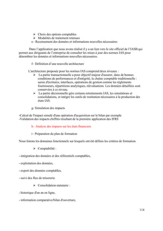 114
 Choix des options comptables
 Modalités de traitement retenues
e– Recensement des données et informations nouvelles nécessaires
Dans l’application que nous avons réalisé il y a un lien vers le site officiel de l’IASB qui
permet aux dirigeants de l’entreprise de consulter les mises à jour des normes IAS pour
dénombrer les données et informations nouvelles nécessaires.
f– Définition d’une nouvelle architecture
L'architecture proposée pour les normes IAS comprend deux niveaux :
 La partie transactionnelle a pour objectif majeur d'assurer, dans de bonnes
conditions de performances et d'intégrité, la chaîne comptable traditionnelle :
saisie d'écritures, interfaces, opérations de gestion comme les règlements
fournisseurs, répartitions analytiques, réévaluations. Les données détaillées sont
conservées à ce niveau.
 La partie décisionnelle gère certains retraitements IAS, les simulations et
consolidations, et intègre les outils de restitution nécessaires à la production des
états IAS.
g- Simulation des impacts
-Calcul de l'impact simulé d'une opération d'acquisition sur le bilan par exemple
-Validation des impacts chiffrés résultant de la première application des IFRS
h– Analyse des impacts sur les états financiers
i– Préparation du plan de formation
Nous listons les domaines fonctionnels sur lesquels ont été définis les critères de formation.
 Comptabilité :
- intégration des données et des référentiels comptables,
- exploitation des données,
- export des données comptables,
- suivi des flux de trésorerie.
 Consolidation statutaire :
- historique d'un an en ligne,
- information comparative/bilan d'ouverture,
 