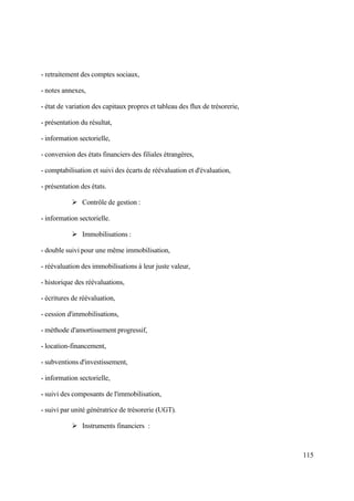 115
- retraitement des comptes sociaux,
- notes annexes,
- état de variation des capitaux propres et tableau des flux de trésorerie,
- présentation du résultat,
- information sectorielle,
- conversion des états financiers des filiales étrangères,
- comptabilisation et suivi des écarts de réévaluation et d'évaluation,
- présentation des états.
 Contrôle de gestion :
- information sectorielle.
 Immobilisations :
- double suivi pour une même immobilisation,
- réévaluation des immobilisations à leur juste valeur,
- historique des réévaluations,
- écritures de réévaluation,
- cession d'immobilisations,
- méthode d'amortissement progressif,
- location-financement,
- subventions d'investissement,
- information sectorielle,
- suivi des composants de l'immobilisation,
- suivi par unité génératrice de trésorerie (UGT).
 Instruments financiers :
 