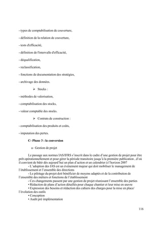 116
- types de comptabilisation de couverture,
- définition de la relation de couverture,
- tests d'efficacité,
- définition de l'intervalle d'efficacité,
- déqualification,
- reclassification,
- fonctions de documentation des stratégies,
- archivage des données.
 Stocks :
- méthodes de valorisation,
- comptabilisation des stocks,
- valeur comptable des stocks.
 Contrats de construction :
- comptabilisation des produits et coûts,
- imputation des pertes.
C- Phase 3 : la conversion
a– Gestion de projet
Le passage aux normes IAS/IFRS s’inscrit dans le cadre d’une gestion de projet pour être
prêt opérationnellement et pour gérer la période transitoire jusqu’à la première publication , d’où
il convient de bâtir dès aujourd’hui un plan d’action et un calendrier à l’horizon 2007
- L’adoption des IAS est un événement majeur qui doit mobiliser le management de
l’établissement et l’ensemble des directions
- Le pilotage du projet doit bénéficier de moyens adaptés et de la contribution de
l’ensemble des métiers et fonctions de l’établissement
- Ces changements passent par une gestion de projet réunissant l’ensemble des parties
• Rédaction de plans d’action détaillés pour chaque chantier et leur mise en œuvre
• Expression des besoins et rédaction des cahiers des charges pour la mise en place/
l’évolution des outils
• Conception
• Audit pré implémentation
 