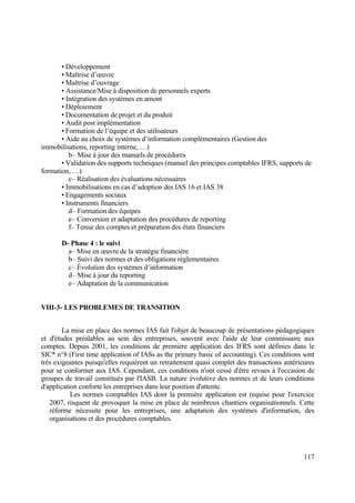 117
• Développement
• Maîtrise d’œuvre
• Maîtrise d’ouvrage
• Assistance/Mise à disposition de personnels experts
• Intégration des systèmes en amont
• Déploiement
• Documentation de projet et du produit
• Audit post implémentation
• Formation de l’équipe et des utilisateurs
• Aide au choix de systèmes d’information complémentaires (Gestion des
immobilisations, reporting interne, …)
b– Mise à jour des manuels de procédures
• Validation des supports techniques (manuel des principes comptables IFRS, supports de
formation, …)
c– Réalisation des évaluations nécessaires
• Immobilisations en cas d’adoption des IAS 16 et IAS 38
• Engagements sociaux
• Instruments financiers
d– Formation des équipes
e– Conversion et adaptation des procédures de reporting
f– Tenue des comptes et préparation des états financiers
D- Phase 4 : le suivi
a– Mise en œuvre de la stratégie financière
b– Suivi des normes et des obligations réglementaires
c– Évolution des systèmes d’information
d– Mise à jour du reporting
e– Adaptation de la communication
VIII-3- LES PROBLEMES DE TRANSITION
La mise en place des normes IAS fait l'objet de beaucoup de présentations pédagogiques
et d'études préalables au sein des entreprises, souvent avec l'aide de leur commissaire aux
comptes. Depuis 2001, les conditions de première application des IFRS sont définies dans le
SIC* n°8 (First time application of IASs as the primary basic of accounting). Ces conditions sont
très exigeantes puisqu'elles requièrent un retraitement quasi complet des transactions antérieures
pour se conformer aux IAS. Cependant, ces conditions n'ont cessé d'être revues à l'occasion de
groupes de travail constitués par l'IASB. La nature évolutive des normes et de leurs conditions
d'application conforte les entreprises dans leur position d'attente.
Les normes comptables IAS dont la première application est requise pour l'exercice
2007, risquent de provoquer la mise en place de nombreux chantiers organisationnels. Cette
réforme nécessite pour les entreprises, une adaptation des systèmes d'information, des
organisations et des procédures comptables.
 