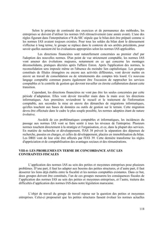 118
Selon le principe de continuité des exercices et de permanence des méthodes, les
entreprises se doivent d’utiliser les normes IAS rétroactivement (une année avant). L'une des
règles figurant dans l'interprétation n°8 du SIC stipule que le bilan doit être préparé comme si
les normes IAS avaient toujours existées. Pour tous les soldes du bilan dont le dénouement
s'effectue à long terme, le groupe se replace dans le contexte de ses arrêtés précédents, pour
savoir quelles auraient été les évaluations appropriées selon les normes IAS applicables.
Les directions financières sont naturellement concernées au premier chef par
l'adoption des nouvelles normes. D'un point de vue strictement comptable, les normes IAS
vont amener des évolutions majeures, notamment en ce qui concerne les montages
déconsolidants, pratiques décriées après l'affaire Enron. Après l'application des normes, la
reconsolidation sera imposée même en l'absence du moindre lien capitalistique. Les groupes
constitués de filiales étrangères ou encore aux activités différentes, vont devoir mettre en
œuvre un travail de consolidation ou de retraitements des comptes très lourd. Ce nouveau
langage comptable commun pourra également être l'occasion de rapprocher les services
comptables et le contrôle de gestion qui devront travailler en étroite collaboration durant cette
transition.
Cependant, les directions financières ne vont pas être les seules concernées par cette
période d’adaptation. Elles vont devoir travailler main dans la main avec les directions
informatiques. Aux premières reviendront le recueil et le traitement de l'information
comptable, aux secondes la mise en œuvre des démarches de migrations informatiques,
qu'elles touchent aux bases de données ou outils de gestion sur le terrain. Cette migration
devra être effectuée dans le cadre le plus souple possible, les normes adoptées étant de nature
évolutive.
Au-delà de ces problématiques comptables et informatiques, les incidences du
passage aux normes IAS vont se faire sentir à tous les niveaux de l'entreprise. Plusieurs
normes touchent directement à la stratégie et l'organisation, et ce, dans la plupart des services.
En matière de recherche et développement, l'IAS 38 prévoit la séparation des dépenses de
recherche, passées en charges, et celles de développement, placées en immobilisation du bilan.
Les DRH vont de leur côté être affectés par l'IAS 39. Cette dernière transforme les règles
d'appréciation et de comptabilisation des avantages sociaux et des rémunérations.
VIII-4- LES PROBLEMES EN TERME DE CONCORDANCE AVEC LES
CONTRAINTES FISCALES
L’application des normes IAS au sein des petites et moyennes entreprises pose plusieurs
problèmes. D’une part, il faut les adapter aux besoins des petites structures, et d’autre part, il faut
desserrer les liens déjà établis entre la fiscalité et les normes comptables existantes. Dans ce but,
deux groupes doivent être constitués, l’un de ces groupes mesurera les conséquences fiscales de
l’application des normes IAS au sein des petites et moyennes entreprises, et l’autre, traitera des
difficultés d’application des normes IAS dans notre législation marocaine.
L’objet de travail du groupe de travail repose sur la question des petites et moyennes
entreprises. Celui-ci proposerait que les petites structures fassent évoluer les normes actuelles
 