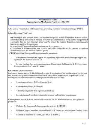122
Présentation de l’IASC
Approuvé par les Membres de l’IASC le 24 Mai 2000
1. Le nom de l’organisation est l’International Accounting Standards Committee (abbregé "IASC").
2. Les objectifs de l’IASC sont:
(a) développer dans l’intérêt public, un ensemble unique de normes comptables de haute qualité,
compréhensible et applicable en pratique, requérant une information de haute qualité, transparente et
comparable dans les états financiers afin d’aider les acteurs des marchés de capitaux mondiaux dans
la prise des décisions économiques ;
b) promouvoir l’usage et l’application rigoureuse de ces normes ; et
c) contribuer à la convergence des normes comptables nationales et des normes comptables
internationales vers des solutions de haute qualité.
L’ IASC s’est dotée d’un ensemble de structures lui permettant :
- Une certaine autonomie par rapport aux organismes régissant la profession et par rapport aux
régulateurs des marchés financier ; et
- La mise en place d’un processus rigoureux et démocratique d’élaboration, de développement,
d’interprétation et de révision des normes.
Les Trustees (Administrateurs) :
Les trustees sont au nombre de 19 choisi par le comité de nomination. Cinq membres parmi eux doivent
être membres des grands cabinets internationaux de comptabilité et doivent être proposés par l’IFAC.
Les origines des administrateurs doivent respecter la distribution suivante :
- 6 membres originaires de l’Amérique du Nord
- 6 membres originaires de l’Europe
- 4 membres originaires de la région Asie Pacifique
- Les origines des 3 membres restant doivent conserver l’équilibre géographique.
Choisis pour un mandat de 3 ans renouvelable une seule fois, les administrateurs ont principalement
pour rôles :
- Collecter des fonds pour le financement des activités de l’IASCF ;
- Publier un rapport annuel sur les activités de l’IASCF et sur ses priorités pour l’année à venir ;
- Nommer les membres de l’IASB, de l’IFRIC et du SAC ;
 