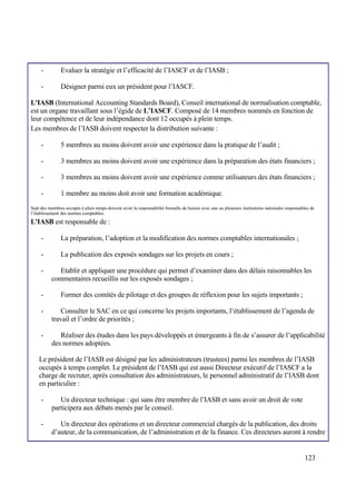 123
- Evaluer la stratégie et l’efficacité de l’IASCF et de l’IASB ;
- Désigner parmi eux un président pour l’IASCF.
L'IASB (International Accounting Standards Board), Conseil international de normalisation comptable,
est un organe travaillant sous l’égide de L’IASCF. Composé de 14 membres nommés en fonction de
leur compétence et de leur indépendance dont 12 occupés à plein temps.
Les membres de l’IASB doivent respecter la distribution suivante :
- 5 membres au moins doivent avoir une expérience dans la pratique de l’audit ;
- 3 membres au moins doivent avoir une expérience dans la préparation des états financiers ;
- 3 membres au moins doivent avoir une expérience comme utilisateurs des états financiers ;
- 1 membre au moins doit avoir une formation académique.
Sept des membres occupés à plein temps doivent avoir la responsabilité formelle de liaison avec une ou plusieurs institutions nationales responsables de
l’établissement des normes comptables.
L'IASB est responsable de :
- La préparation, l’adoption et la modification des normes comptables internationales ;
- La publication des exposés sondages sur les projets en cours ;
- Etablir et appliquer une procédure qui permet d’examiner dans des délais raisonnables les
commentaires recueillis sur les exposés sondages ;
- Former des comités de pilotage et des groupes de réflexion pour les sujets importants ;
- Consulter le SAC en ce qui concerne les projets importants, l‘établissement de l’agenda de
travail et l’ordre de priorités ;
- Réaliser des études dans les pays développés et émergeants à fin de s’assurer de l’applicabilité
des normes adoptées.
Le président de l’IASB est désigné par les administrateurs (trustees) parmi les membres de l’IASB
occupés à temps complet. Le président de l’IASB qui est aussi Directeur exécutif de l’IASCF a la
charge de recruter, après consultation des administrateurs, le personnel administratif de l’IASB dont
en particulier :
- Un directeur technique : qui sans être membre de l’IASB et sans avoir un droit de vote
participera aux débats menés par le conseil.
- Un directeur des opérations et un directeur commercial chargés de la publication, des droits
d’auteur, de la communication, de l’administration et de la finance. Ces directeurs auront à rendre
 