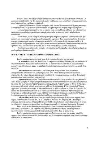 7
Chaque classe est subdivisée en comptes faisant l'objet d'une classification décimale. Les
comptes sont identifiés par des numéros à quatre chiffres ou plus, selon leurs niveaux successifs,
dans le cadre d'une codification décimale.
Le plan de comptes de chaque entreprise doit être suffisamment détaillé pour permettre
l'enregistrement des opérations conformément aux prescriptions du présent plan comptable.
Lorsque les comptes prévus par le présent plan comptable ne suffisent pas à l'entreprise
pour enregistrer distinctement toutes ses opérations, elle peut ouvrir toutes subdivisions
nécessaires.
Inversement, si les comptes prévus par le présent plan comptable sont trop détaillés par
rapport aux besoins de l'entreprise, celle-ci peut les regrouper dans un compte global de même
niveau, plus contracté, conformément aux possibilités offertes par le dit plan comptable et à
condition que le regroupement ainsi opéré puisse au moins permettre l'établissement des états de
synthèse dans les conditions prescrites par le plan comptable du secteur immobilier.
Toute compensation entre comptes est interdite sauf lorsqu'elle est explicitement prévue
par le présent plan comptable.
II-4 - LIVRES ET AUTRES SUPPORTS COMPTABLES
Les livres et autres supports de base de la comptabilité sont les suivants :
Un manuel décrivant les procédures et l'organisation comptable lorsqu'il est nécessaire à
la compréhension du système de traitement et à la réalisation des contrôles. Ce document est
conservé aussi longtemps qu'est exigée la présentation des documents comptables auxquels il se
rapporte.
Le livre-journal tenu dans les conditions prescrites par la loi dans lequel sont
enregistrées les opérations soit jour par jour, soit sous forme de récapitulations au moins
mensuelles des totaux de ces opérations, à condition de conserver, dans ce cas, tous documents
permettant de les reconstituer jour par jour.
Le grand-livre formé de l'ensemble des comptes individuels et collectifs, qui permet le
suivi de ces comptes. Chaque compte fait apparaître distinctement le solde au début de l'exercice,
le cumul des mouvements "débit" et celui des mouvements "crédit" depuis le début de l'exercice
(non compris le solde initial), ainsi que son solde en fin de période. L'état récapitulatif faisant
apparaître, pour chaque compte, le solde débiteur ou le solde créditeur au début de l'exercice, le
cumul des mouvements débiteurs et le cumul des mouvements créditeurs depuis le début de
l'exercice, le solde débiteur et le solde créditeur constitués en fin de période, forme la "Balance"
La balance constitue un instrument indispensable du contrôle comptable.
Le livre d'inventaire tenu dans les conditions prescrites par la loi est un support dans
lequel sont transcrits le Bilan (BL) et le Compte de Produits et Charges (CPC) de chaque
exercice. Le livre journal et le grand livre sont établis et détaillés en autant de journaux et livres
auxiliaires ou supports en tenant lieu, que l'importance et les besoins de l'entreprise l'exigent.
Dans le cas où les données sont enregistrées dans des journaux et des grands livres
auxiliaires, les totaux de ces supports sont périodiquement et au moins une fois par mois
respectivement centralisées dans le livre journal et reportées dans le grand livre.
Les livres et documents comptables peuvent être tenus par tous moyens ou procédés
appropriés conférant un caractère d'authenticité aux écritures et comptables avec les nécessités du
contrôle de la comptabilité.
 
