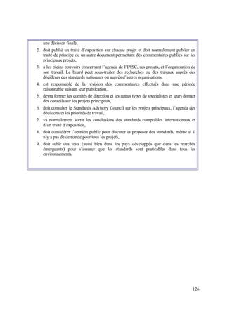 126
une décision finale,
2. doit publié un traité d’exposition sur chaque projet et doit normalement publier un
traité de principe ou un autre document permettant des commentaires publics sur les
principaux projets,
3. a les pleins pouvoirs concernant l’agenda de l’IASC, ses projets, et l’organisation de
son travail. Le board peut sous-traiter des recherches ou des travaux auprès des
décideurs des standards nationaux ou auprès d’autres organisations,
4. est responsable de la révision des commentaires effectués dans une période
raisonnable suivant leur publication.,
5. devra former les comités de direction et les autres types de spécialistes et leurs donner
des conseils sur les projets principaux,
6. doit consulter le Standards Advisory Council sur les projets principaux, l’agenda des
décisions et les priorités de travail,
7. va normalement sortir les conclusions des standards comptables internationaux et
d’un traité d’exposition,
8. doit considérer l’opinion public pour discuter et proposer des standards, même si il
n’y a pas de demande pour tous les projets,
9. doit subir des tests (aussi bien dans les pays développés que dans les marchés
émergeants) pour s’assurer que les standards sont praticables dans tous les
environnements.
 