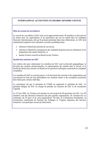 128
INTERNATIONAL ACCOUNTING STANDARDS ADVISORY COUNCIL
Rôle du conseil de surveillance
Le conseil de surveillance (SAC) doit avoir approximativement 30 membres et doit prévoir
un forum pour les organisations et les particuliers qui ont un intérêt dans les standards
financiers internationaux, afin qu’ils puissent participer dans leurs élaborations. Le SAC doit
normalement organiser trois rencontres ouvertes au publique pour:
 informer le Board des priorités de son travail,
 informer le Board des conséquences des standards proposés pour les utilisateurs et les
préparateurs des statuts financiers, et
 donner d’autres conseils au Board ou aux Trustees.
Qualité des membres du SAC
Les critères clés pour sélectionner les membres du SAC sont la diversité géographique, la
diversité des carrières professionnelles, la représentation des intérêts dans le travail, et la
faculté de donner des conseils au Board sur les questions techniques concernant les standards
comptables.
Les membres du SAC ne sont pas payés, et ils devraient être associés à des organisations qui
couvriraient les frais de leur participation aux réunions même si des exceptions pourraient
êtres faites pour certains individus.
La constitution dit que le président de l’IASB est également le président du SAC. Le
président délégué du SAC est chargé de présider les réunions du SAC et de coordonner
l’agenda.
Le 25 Juin 2001, les Trustees ont annoncé la convocation de 49 personnes du SAC. Les 49
membres sont des directeurs financiers des plus grandes organisations. Ils viennent des six
continents, de 29 pays et de cinq organisations. De plus, la Commission Européenne, la
Commission Américaine de Sécurité des Echanges et l’Agence Japonaise des Services
Financiers vont participer en tant qu’observateur.
 