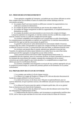 8
II-5 - PROCEDURES D'ENREGISTREMENT
Toute opération comptable de l'entreprise est traduite par une écriture affectant au moins
deux comptes dont l'un est débité et l'autre est crédité d'une somme identique selon les
conventions suivantes :
 les comptes d'actif sont mouvementés au débit pour constater les augmentations et au
crédit pour constater les diminutions;
 les comptes de passif sont mouvementés en sens inverse des comptes d'actif;
 les comptes de charges enregistrent en débit les augmentations, et exceptionnellement les
diminutions au crédit ;
 les comptes de produits sont mouvementés en sens inverse des comptes de charges.
Lorsqu'une opération est enregistrée, le total des sommes inscrites au débit des comptes et le
total des sommes inscrites au crédit des comptes doivent être égaux.
Les écritures comptables sont enregistrées sur le journal dans un ordre chronologique.
Les enregistrements sont reproduits ou reportés sur le grand livre. Le total des mouvements du
journal doit être égal au total des mouvements du grand livre.
Le grand livre doit pouvoir isoler distinctement les mouvements relatifs à l'exercice
exclusion faite des soldes correspondant à la reprise des comptes du bilan de l'exercice précédent
au début de l'exercice en cours. Le journal doit être tenu sans blanc, ni altération d'aucune sorte.
Les écritures sont passées dans le journal, opération par opération et jour par jour.
Toutefois, les opérations de même nature réalisées en un même lieu et au cours d'une même
journée peuvent être regroupées et enregistrées en une même écriture.
Toute correction d'erreur doit laisser lisible l'enregistrement initial erroné. La
comptabilité doit être organisée, pour ces corrections d'erreurs, de façon à permettre de retrouver
les montants des mouvements des comptes, expurgés des conséquences de ces erreurs :
corrections par nombre négatif ou par contre-passation. La comptabilisation en négatif n'est
admise que pour les rectifications d'erreurs.
Les écritures comptables sont enregistrées au moyen de tous systèmes appropriés tels que
le système du journal unique, le système des journaux partiels ou divisionnaires ou le système
centralisateur.
II-6- PREPARATION DES ETATS DE SYNTHESE
1. Les comptes sont arrêtés à la fin de chaque exercice.
2. Le Bilan et le Compte de Produits et Charges (CPC) doivent découler directement de
l'arrêté des comptes définitif à la fin de l'exercice.
3. La durée de l'exercice est de douze mois. Elle peut exceptionnellement, pour un
exercice déterminé, tel que le premier exercice, être différente sans pouvoir pour autant excéder
12 mois.
4. La clôture de l'exercice peut être opérée à n'importe quelle date; elle est en général
fixée en fonction du cycle d'activité de l'entreprise.
5. Le changement de la date de clôture de l'exercice doit être dûment motivé dans l'Etat
des Informations Complémentaires (ETIC).
7. L'établissement des états de synthèse, sauf circonstances exceptionnelles justifiées dans
l'ETIC, doit se faire au plus tard dans les trois mois suivant la date de clôture de l'exercice.
 