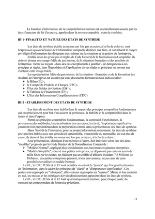 11
La fonction d'information de la comptabilité normalisée est essentiellement assurée par les
états financiers de fin d'exercice, appelés dans la norme comptable : états de synthèse.
III-1- FINALITES ET NATURE DES ETATS DE SYNTHESE
Les états de synthèse établis au moins une fois par exercice, à la fin de celui-ci, sont
l'expression quasi exclusive de l'information comptable destinée aux tiers, et constituent le moyen
privilégié d'information des dirigeants eux-mêmes sur la situation et la gestion de l'entreprise.
Etablis selon les principes et règles du Code Général de la Normalisation Comptable, ils
doivent donner une image fidèle du patrimoine, de la situation financière et des résultats de
l'entreprise, même au moyen - dans des cas exceptionnels à justifier - de dérogations à ces
principes et règles, dans l'hypothèse où l'application de ces règles et principes ne permet pas
d'obtenir cette image fidèle.
La représentation fidèle du patrimoine, de la situation - financière et de la formation des
résultats de l'entreprise est assurée par cinq documents formant un tout indissociable :
 le Bilan (BL) ;
 le Compte de Produits et Charges (CPC) ;
 l'Etat des Soldes de Gestion (ESG) ;
 le Tableau de Financement (TF) ;
 L'Etat des Informations Complémentaires (ETIC)
III-2 - ETABLISSEMENT DES ETATS DE SYNTHESE
Les états de synthèse sont établis dans le respect des principes comptables fondamentaux
qui ont précisément pour but d'en assurer la pertinence, la fiabilité et la comparabilité dans le
temps et dans l'espace.
Parmi ces principes comptables fondamentaux, la continuité d'exploitation, la
permanence des méthodes, la spécialisation des exercices, la clarté, l'importance significative
jouent un rôle prépondérant dans la préparation comme dans la présentation des états de synthèse.
Dans l'intérêt de l'entreprise, pour sa propre information notamment, les états de synthèse
peuvent être établis avec une périodicité semestrielle, trimestrielle ou mensuelle; en tout état de
cause, ils doivent être établis au moins une fois par exercice, à la fin de celui-ci.
Leur présentation, identique d'un exercice à l'autre, doit être faite selon l'un des deux
"modèles" proposés par le Code Général de la Normalisation Comptable :
 "Modèle Normal", appliqué plus spécialement aux moyennes et grandes entreprises ;
 "Modèle Simplifié", réservé aux petites entreprises, ne dépassant pas certains seuils de
taille fixés par les textes, ne réalisant pas un chiffre d’affaires excédant 7,5 Millions de
Dirhams ; ces petites entreprises peuvent, à leur convenance, ne pas user de cette
possibilité et utiliser le modèle Normal.
Le BL, le CPC, l'ESG et le TF sont détaillés en autant de "postes" que l'exigent les besoins
de l'information, dans le cadre des principes de "clarté" et "d'importance significative". Ces
postes sont regroupés en "rubriques", elles-mêmes regroupées en "masses". Même si leur montant
est nul, les masses et les rubriques doivent distinctement apparaître dans les états de synthèse.
Le BL, le CPC, l'ESG et le TF font systématiquement mention, pour chaque poste, du
montant net correspondant de l'exercice précédent.
 