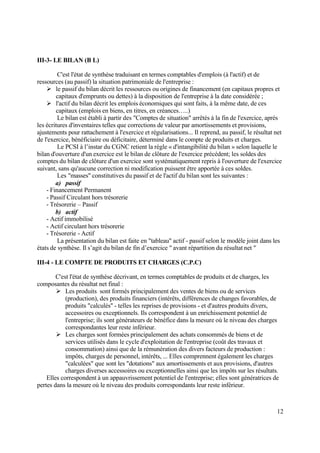 12
III-3- LE BILAN (B L)
C'est l'état de synthèse traduisant en termes comptables d'emplois (à l'actif) et de
ressources (au passif) la situation patrimoniale de l'entreprise :
 le passif du bilan décrit les ressources ou origines de financement (en capitaux propres et
capitaux d'emprunts ou dettes) à la disposition de l'entreprise à la date considérée ;
 l'actif du bilan décrit les emplois économiques qui sont faits, à la même date, de ces
capitaux (emplois en biens, en titres, en créances…..)
Le bilan est établi à partir des "Comptes de situation" arrêtés à la fin de l'exercice, après
les écritures d'inventaires telles que corrections de valeur par amortissements et provisions,
ajustements pour rattachement à l'exercice et régularisations... Il reprend, au passif, le résultat net
de l'exercice, bénéficiaire ou déficitaire, déterminé dans le compte de produits et charges.
Le PCSI à l’instar du CGNC retient la règle « d'intangibilité du bilan » selon laquelle le
bilan d'ouverture d'un exercice est le bilan de clôture de l'exercice précédent; les soldes des
comptes du bilan de clôture d'un exercice sont systématiquement repris à l'ouverture de l'exercice
suivant, sans qu'aucune correction ni modification puissent être apportée à ces soldes.
Les "masses" constitutives du passif et de l'actif du bilan sont les suivantes :
a) passif
- Financement Permanent
- Passif Circulant hors trésorerie
- Trésorerie – Passif
b) actif
- Actif immobilisé
- Actif circulant hors trésorerie
- Trésorerie - Actif
La présentation du bilan est faite en "tableau" actif - passif selon le modèle joint dans les
états de synthèse. Il s’agit du bilan de fin d’exercice " avant répartition du résultat net "
III-4 - LE COMPTE DE PRODUITS ET CHARGES (C.P.C)
C'est l'état de synthèse décrivant, en termes comptables de produits et de charges, les
composantes du résultat net final :
 Les produits sont formés principalement des ventes de biens ou de services
(production), des produits financiers (intérêts, différences de changes favorables, de
produits "calculés" - telles les reprises de provisions - et d'autres produits divers,
accessoires ou exceptionnels. Ils correspondent à un enrichissement potentiel de
l'entreprise; ils sont générateurs de bénéfice dans la mesure où le niveau des charges
correspondantes leur reste inférieur.
 Les charges sont formées principalement des achats consommés de biens et de
services utilisés dans le cycle d'exploitation de l'entreprise (coût des travaux et
consommation) ainsi que de la rémunération des divers facteurs de production :
impôts, charges de personnel, intérêts, ... Elles comprennent également les charges
"calculées" que sont les "dotations" aux amortissements et aux provisions, d'autres
charges diverses accessoires ou exceptionnelles ainsi que les impôts sur les résultats.
Elles correspondent à un appauvrissement potentiel de l'entreprise; elles sont génératrices de
pertes dans la mesure où le niveau des produits correspondants leur reste inférieur.
 