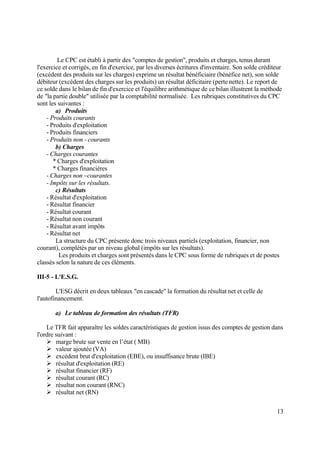 13
Le CPC est établi à partir des "comptes de gestion", produits et charges, tenus durant
l'exercice et corrigés, en fin d'exercice, par les diverses écritures d'inventaire. Son solde créditeur
(excédent des produits sur les charges) exprime un résultat bénéficiaire (bénéfice net), son solde
débiteur (excédent des charges sur les produits) un résultat déficitaire (perte nette). Le report de
ce solde dans le bilan de fin d'exercice et l'équilibre arithmétique de ce bilan illustrent la méthode
de "la partie double" utilisée par la comptabilité normalisée. Les rubriques constitutives du CPC
sont les suivantes :
a) Produits
- Produits courants
- Produits d'exploitation
- Produits financiers
- Produits non - courants
b) Charges
- Charges courantes
* Charges d'exploitation
* Charges financières
- Charges non –courantes
- Impôts sur les résultats.
c) Résultats
- Résultat d'exploitation
- Résultat financier
- Résultat courant
- Résultat non courant
- Résultat avant impôts
- Résultat net
La structure du CPC présente donc trois niveaux partiels (exploitation, financier, non
courant), complétés par un niveau global (impôts sur les résultats).
Les produits et charges sont présentés dans le CPC sous forme de rubriques et de postes
classés selon la nature de ces éléments.
III-5 - L'E.S.G.
L'ESG décrit en deux tableaux "en cascade" la formation du résultat net et celle de
l'autofinancement.
a) Le tableau de formation des résultats (TFR)
Le TFR fait apparaître les soldes caractéristiques de gestion issus des comptes de gestion dans
l'ordre suivant :
 marge brute sur vente en l’état ( MB)
 valeur ajoutée (VA)
 excédent brut d'exploitation (EBE), ou insuffisance brute (IBE)
 résultat d'exploitation (RE)
 résultat financier (RF)
 résultat courant (RC)
 résultat non courant (RNC)
 résultat net (RN)
 