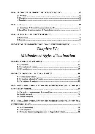 III-4 - LE COMPTE DE PRODUITS ET CHARGES (C.P.C) ………………………12
a) Produits………………………………………………………………………..13
b) Charges…………………………………………………………………..….….13
c) Résultats………………………………………………………….…………..…13
III-5 - L'E.S.G. ……………………………………………………………………….….13
a) Le tableau de formation des résultats (TFR) ……………………………….13
b) Le tableau de détermination de l'autofinancement…………………………..14
III-6 - LE TABLEAU DE FINANCEMENT (TF) ……………………………………14
a) Ressources…………………………………………………………………..…14
b) Emplois ……………………………………………………………………..…14
III-7- L'ETAT DES INFORMATIONS COMPLEMENTAIRES (ETIC) …………15
Chapitre IV :
Méthodes et règles d’évaluation
IV-1- PRINCIPES D'EVALUATION…………………………………………………17
A- Evaluation……………………………………………………………………17
B- Corrections de valeur…………………………………………………….….17
C- Dérogations……………………………………………………………..……17
IV-2- REGLES GENERALES D’EVALUATION………………………………...…18
A- Formes de la valeur…………………………………………………………18
B- Evaluation a la date d'entrée…………………………………………….…18
C- Corrections de valeur………………………………………………….……19
IV-3 - MODALITES D'APPLICATION DES METHODES D'EVALUATION AUX
ETATS DE SYNTHESE……………………………………………………………….19
A- Caractères communs aux deux modèles………………………………..…19
B- Modèle normal………………………………………………………………20
C- Modèle simplifié………………………………………………………….…24
IV-4- MODALITES D'APPLICATION DES METHODES D'EVALUATION AUX
COMPTES DU BILAN…………………………………………………………………25
A- Actif immobilise…………………………………………………………..…25
B- Actif circulant………………………………………………………………..31
C- Dettes du financement permanent et du passif circulant…………………35
 