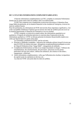 15
III-7- L'ETAT DES INFORMATIONS COMPLEMENTAIRES (ETIC)
L'Etat des informations complémentaires ou ETIC, complète et commente l'information
donnée par les quatre autres états de synthèse, dont il est indissociable.
L'ETIC doit comporter tous compléments et précisions nécessaires à l'obtention d'une
image fidèle du patrimoine, de la situation financière et des résultats de l'entreprise, à travers les
états de synthèse fournis.
Pour être pertinentes, les informations de l'ETIC doivent être d'une importance significative, c'est
à dire susceptibles d'influencer l'opinion que les lecteurs des états de synthèse peuvent avoir sur
la situation patrimoniale et financière de l'entreprise et sur ses résultats.
L'ETIC comporte, en raison de sa nature même, des informations quantitatives et
qualitatives. Il importe de rechercher précision et concision dans l'expression écrite des
informations qualitatives. L'ETIC ne doit pas présenter de données faisant double emploi avec
celles qui figurent dans les quatre autres états.
Les ensembles constitutifs de l'ETIC sont les suivants :
 Principes et Méthodes comptables : indication des méthodes utilisées lorsqu'il n'existe pas
dans le CGNC de solution univoque ; dérogations exceptionnellement pratiquées au nom
de l'objectif d'obtention d'une "image fidèle" ; changements de méthodes ...
 Compléments d'informations au bilan et au compte de produits et charges : Tableaux des
immobilisations, des amortissements, des provisions ; précisions sur des postes
particuliers tels que non-valeurs ; tableau des échéances, des créances et des dettes ;
engagements ; crédit-bail...
 Autres informations complémentaires ; telles que l'affectation des résultats, la répartition
du capital social, les opérations en devises, etc...
Les états de l’ETIC sont joints dans les états de synthèse.
 