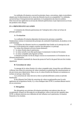 17
Les méthodes d'évaluation couvrent les principes, bases, conventions, règles et procédures
adoptés pour la détermination de la valeur des éléments inscrits en comptabilité. Ces méthodes,
servent de base à l'enregistrement des opérations et à la préparation des états de synthèse.
Elles trouvent leur application au niveau des éléments patrimoniaux et par répercussion au niveau
des produits et des charges.
IV-1- PRINCIPES D'EVALUATION
L’évaluation des éléments patrimoniaux de l’entreprise doit se faire sur la base de
principes généraux.
A- Evaluation
Les méthodes d'évaluation dépendent étroitement des principes comptables
fondamentaux retenus et notamment des principes de continuité d'exploitation, de prudence et du
coût historique.
L'évaluation des éléments inscrits en comptabilité étant fondée sur le principe du coût
historique, la réévaluation des comptes constitue une dérogation à ce principe.
La valeur d'un élément revêt trois formes distinctes :
 la valeur d'entrée dans le patrimoine;
 la valeur actuelle à une date quelconque et notamment à la date de l'inventaire;
 la valeur comptable nette figurant au bilan.
L'entreprise procède à la fin de chaque exercice au recensement et à l'évaluation de ses
éléments patrimoniaux.
Les éléments constitutifs de chacun des postes de l'actif et du passif doivent être évalués
séparément.
B- Corrections de valeur
Le passage de la valeur d'entrée à la valeur comptable nette, lorsqu'elles sont différentes,
s'effectue sous forme de corrections de valeur constituées en général par des amortissements ou
des provisions pour dépréciation. Dans ce cas, la valeur d'entrée des éléments est maintenue en
écriture en tant que valeur brute.
Les corrections de valeur doivent se faire en période déficitaire comme en période
bénéficiaire.
Si des éléments font l'objet de corrections de valeur exceptionnelles pour la seule
application de la législation fiscale, il y a lieu d'indiquer dans l'ETIC le montant dûment motivé
de ces corrections.
C- Dérogations
Des dérogations aux principes d'évaluation précédents sont admises dans des cas
exceptionnels; lorsqu'il est fait usage de ces dérogations, celles-ci doivent être signalées dans
l'ETIC et dûment motivées avec indication de leur influence sur le patrimoine, la situation
financière et les résultats.
 