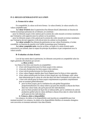 18
IV-2- REGLES GENERALES D’EVALUATION
A- Formes de la valeur
En comptabilité, la valeur revêt trois formes : la valeur d'entrée, la valeur actuelle et la
valeur comptable nette.
La valeur d'entrée dans le patrimoine d'un élément d'actif, déterminée en fonction de
l'utilité économique présumée de cet élément, est constituée :
- pour les éléments acquis à titre onéreux par la somme des coûts mesurés en termes monétaires
que l'entreprise a dû supporter pour les acheter ou les produire;
- pour les éléments acquis à titre gratuit par la somme des coûts mesurés en termes monétaires
que l'entreprise devrait supporter si elle devait alors les acheter ou les produire.
La valeur actuelle d'un élément du patrimoine est une valeur d'estimation, à la date
considérée, en fonction du marché et de l'utilité économique pour l'entreprise.
La valeur comptable nette, inscrite au bilan, est égale à la valeur d'entrée après
correction le cas échéant, dans le respect du principe de prudence et par comparaison avec la
valeur actuelle.
B- Evaluation a la date d'entrée
Lors de leur entrée dans le patrimoine, les éléments sont portés en comptabilité selon les
règles générales d'évaluation qui suivent :
a. Biens et titres
Les biens et les titres sont inscrits en comptabilité :
 à leur coût d'acquisition pour les biens acquis à titre onéreux;
 à leur prix d'achat pour les titres acquis à titre onéreux;
 à leur coût de production pour les biens produits;
 à leur valeur d'apport stipulée dans l'acte d'apport pour les biens et titres apportés;
 à leur valeur actuelle pour les biens et titres acquis par voie d'échange, cette valeur
étant déterminée par la valeur de celui des deux lots dont l'estimation est la plus sûre ;
 à leur coût calculé pour les biens acquis conjointement ou produits conjointement
pour un montant global déterminé :
 pour les biens acquis, par la ventilation du coût global d'acquisition
proportionnellement à la valeur relative qui peut être attachée à chacun des biens
dans leur valeur totale, dès qu'ils peuvent être individualisés;
 pour les biens produits de façon liée et indissociable, par la ventilation du coût de
production global selon la valeur attribuée à chacun d'eux dans la valeur totale dès
qu'ils peuvent être individualisés.
b. Créances, dettes et disponibilités
Les créances, les dettes et les disponibilités sont inscrites en comptabilité pour leur
montant nominal. Les créances, les dettes et les disponibilités libellées en monnaies étrangères
sont converties en monnaie nationale à leur date d'entrée.
 