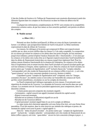 20
L'état des Soldes de Gestion et le Tableau de Financement sont construits directement à partir des
éléments figurant dans les comptes en fin d'exercice ou dans les bilans de début et de fin
d'exercice.
La plupart des informations complémentaires de l'ETIC sont extraites de la comptabilité;
néanmoins certaines autres, de par leur nature ou leur caractère qualitatif, sont puisées en dehors
des comptes.
B- Modèle normal
a. Bilan ( B.L )
Présenté sur deux feuillets (actif/passif), le Bilan est conçu de façon à permettre une
lecture « en tableau » par juxtaposition latérale de l'actif et du passif. Le Bilan mentionne
expressément la date de clôture de l’exercice.
Les masses, les rubriques et les postes qui composent le Bilan sont respectivement
codifiés par un, deux ou trois chiffres dans les classes l à 5 du cadre comptable. La composition
de ces masses qui retient les créances et les dettes dans leur poste d'origine, de leur naissance
jusqu'à leur échéance, permet d'opérer l'analyse financière dite « fonctionnelle ». C'est ainsi que
les créances et les dettes nées à plus d'un an et figurant respectivement dans l'actif immobilisé et
dans les dettes de financement restent dans ces masses jusqu'à leur règlement final. Pour les
mêmes raisons d'analyse fonctionnelle de la situation de l'entreprise, les créances et les dettes
liées à l'exploitation sont et restent inscrites dans l'actif circulant et le passif circulant quelle que
soit leur échéance à l'origine, même supérieure à un an. Dans les créances de l'actif circulant, les
postes autres que "comptes de régularisation -actif" incluent chacun des "comptes rattachés
"correspondant soit à des modes de financement de ces créances (effets à recevoir...), soit à des
"quasi-créances" sur les tiers concernés (produits à recevoir, factures à établir).
Cependant le poste "comptes de régularisation actif" comprend, outre les "charges
constatées d'avance", les intérêts courus et non échus sur l'ensemble des créances de l'actif,
qu'elles soient immobilisées, circulantes ou sur les comptes de trésorerie.
Le Passif comprend neuf rubriques regroupées en trois masses. Il est présenté avant
répartition du résultat net de l'exercice. Les montants de l'exercice sont inscrits dans une seule
colonne. Les montants nets de l'exercice précédent apparaissent, pour comparaison, dans la
deuxième colonne.
Certains postes peuvent comporter des montants négatifs :
- Actionnaires - capital souscrit non appelé (montant retranché du capital social).
- Report à nouveau) montants
- Résultat net en instance d’affectation) négatifs en cas de
- Résultat net de l’exercice) déficits
- Capital personnel: montant négatif dans le cas où le compte est débiteur.
Le signe moins doit clairement apparaître soit sous forme d'un tiret, soit sous forme d'une
parenthèse. Il est fait mention, dans la zone réservée aux intitulés des rubriques et postes, du
montant du capital versé (sous le poste « capital appelé »).
Dans les ´´dettes du passif circulant´´, les postes autres que ´´comptes de régularisation
passif ´´ incluent des ´´comptes rattachés´´ correspondant soit à des modes de financement de ces
dettes (effets à payer), soit à des ´´quasi-dettes´´ envers les tiers concernés (charges à payer...).
 