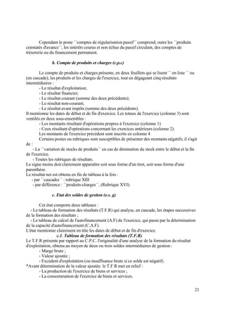 21
Cependant le poste ´´comptes de régularisation passif´´ comprend, outre les ´´produits
constatés d'avance´´, les intérêts courus et non échus du passif circulant, des comptes de
trésorerie ou du financement permanent.
b. Compte de produits et charges (c.p.c)
Le compte de produits et charges présente, en deux feuillets qui se lisent ´´ en liste ´´ ou
(en cascade), les produits et les charges de l'exercice, tout en dégageant cinq résultats
intermédiaires :
- Le résultat d'exploitation;
- Le résultat financier;
- Le résultat courant (somme des deux précédents);
- Le résultat non-courant;
- Le résultat avant impôts (somme des deux précédents).
Il mentionne les dates de début et de fin d'exercice. Les totaux de l'exercice (colonne 3) sont
ventilés en deux sous-ensembles :
- Les montants résultant d'opérations propres à l'exercice (colonne 1)
- Ceux résultant d'opérations concernant les exercices antérieurs (colonne 2).
Les montants de l'exercice précédent sont inscrits en colonne 4.
Certains postes ou rubriques sont susceptibles de présenter des montants négatifs; il s'agit
de :
- La ´´variation de stocks de produits´´ en cas de diminution du stock entre le début et la fin
de l'exercice.
- Toutes les rubriques de résultats.
Le signe moins doit clairement apparaître soit sous forme d'un tiret, soit sous forme d'une
parenthèse.
Le résultat net est obtenu en fin de tableau à la fois :
- par ´´cascades´´ : rubrique XIII
- par différence : ´´produits-charges´´. (Rubrique XVI).
c. Etat des soldes de gestion (e.s. g)
Cet état comporte deux tableaux :
- Le tableau de formation des résultats (T.F.R) qui analyse, en cascade, les étapes successives
de la formation des résultats ;
- Le tableau de calcul de l'autofinancement (A.F) de l'exercice, qui passe par la détermination
de la capacité d'autofinancement (C.A.F).
L'état mentionne clairement en tête les dates de début et de fin d'exercice.
c.1. Tableau de formation des résultats (T.F.R)
Le T.F.R présente par rapport au C.P.C. l'originalité d'une analyse de la formation du résultat
d'exploitation, obtenu au moyen de deux ou trois soldes intermédiaires de gestion :
- Marge brute ;
- Valeur ajoutée ;
- Excédent d'exploitation (ou insuffisance brute si ce solde est négatif).
*Avant détermination de la valeur ajoutée. le T.F.R met en relief :
- La production de l'exercice de biens et services ;
- La consommation de l'exercice de biens et services.
 