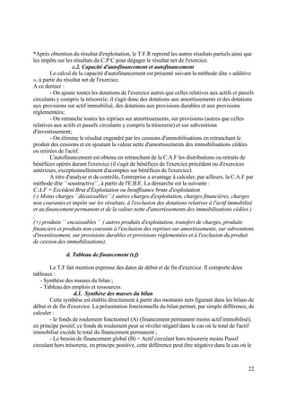 22
*Après obtention du résultat d'exploitation, le T.F.R reprend les autres résultats partiels ainsi que
les impôts sur les résultats du C.P.C pour dégager le résultat net de l'exercice.
c.2. Capacité d'autofinancement et autofinancement
Le calcul de la capacité d'autofinancement est présenté suivant la méthode dite « additive
», à partir du résultat net de l'exercice.
A ce dernier :
- On ajoute toutes les dotations de l'exercice autres que celles relatives aux actifs et passifs
circulants y compris la trésorerie; il s'agit donc des dotations aux amortissements et des dotations
aux provisions sur actif immobilisé, des dotations aux provisions durables et aux provisions
réglementées;
- On retranche toutes les reprises sur amortissements, sur provisions (autres que celles
relatives aux actifs et passifs circulants y compris la trésorerie) et sur subventions
d'investissement;
- On élimine le résultat engendré par les cessions d'immobilisations en retranchant le
produit des cessions et en ajoutant la valeur nette d'amortissements des immobilisations cédées
ou retirées de l'actif.
L'autofinancement est obtenu en retranchant de la C.A.F les distributions ou retraits de
bénéfices opérés durant l'exercice (il s'agit de bénéfices de l'exercice précédent ou d'exercices
antérieurs, exceptionnellement d'acomptes sur bénéfices de l'exercice).
A titre d'analyse et de contrôle, l'entreprise a avantage à calculer, par ailleurs, la C.A.F par
méthode dite ´´soustractive´´, à partir de l'E.B.E. La démarche est la suivante :
C.A.F = Excédent Brut d'Exploitation ou Insuffisance brute d'exploitation
(-) Moins charges ´´décaissables´´.( autres charges d'exploitation, charges financières, charges
non courantes et impôts sur les résultats, à l'exclusion des dotations relatives à l'actif immobilisé
et au financement permanent et de la valeur nette d'amortissements des immobilisations cédées )
;
(+) produits ´´ encaissables ´´ ( autres produits d'exploitation, transfert de charges, produits
financiers et produits non courants à l'exclusion des reprises sur amortissements, sur subventions
d'investissement, sur provisions durables et provisions réglementées et à l'exclusion du produit
de cession des immobilisations).
d. Tableau de financement (t.f)
Le T.F fait mention expresse des dates de début et de fin d'exercice. Il comporte deux
tableaux :
- Synthèse des masses du bilan ;
- Tableau des emplois et ressources.
d.1. Synthèse des masses du bilan
Cette synthèse est établie directement à partir des montants nets figurant dans les bilans de
début et de fin d'exercice. La présentation fonctionnelle du bilan permet, par simple différence, de
calculer :
- le fonds de roulement fonctionnel (A) (financement permanent moins actif immobilisé);
en principe positif, ce fonds de roulement peut se révéler négatif dans le cas où le total de l'actif
immobilisé excède le total du financement permanent ;
- Le besoin de financement global (B) = Actif circulant hors trésorerie moins Passif
circulant hors trésorerie, en principe positive, cette différence peut être négative dans le cas où le
 