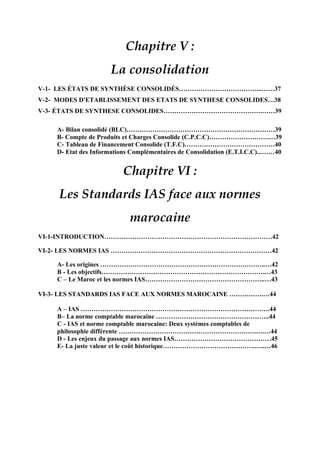 Chapitre V :
La consolidation
V-1- LES ÉTATS DE SYNTHÈSE CONSOLIDÉS………………………………...……37
V-2- MODES D'ETABLISSEMENT DES ETATS DE SYNTHESE CONSOLIDES…38
V-3- ÉTATS DE SYNTHESE CONSOLIDES……………………………………….……39
A- Bilan consolidé (BLC)……………………………………………………………39
B- Compte de Produits et Charges Consolide (C.P.C.C)……………………….…39
C- Tableau de Financement Consolide (T.F.C)……………………………………40
D- Etat des Informations Complémentaires de Consolidation (E.T.I.C.C)...……40
Chapitre VI :
Les Standards IAS face aux normes
marocaine
VI-1-INTRODUCTION……………………………………………………………………42
VI-2- LES NORMES IAS …………………………………………………………………42
A- Les origines …………………………………………………………………..…42
B - Les objectifs………………………………………………………………….…43
C – Le Maroc et les normes IAS………………………………………………..…43
VI-3- LES STANDARDS IAS FACE AUX NORMES MAROCAINE …………….…44
A – IAS …………………………………………………………………………….44
B– La norme comptable marocaine ……………………………………………..44
C - IAS et norme comptable marocaine: Deux systèmes comptables de
philosophie différente ……………………………………………………….….…44
D - Les enjeux du passage aux normes IAS………………………………………45
E- La juste valeur et le coût historique…………………………………….…..…46
 