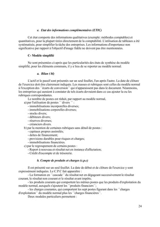 24
e. Etat des informations complémentaires (ETIC)
Cet état comporte des informations qualitatives (exemple: méthodes comptables) et
quantitatives, pour la plupart tirées directement de la comptabilité. L'utilisation de tableaux a été
systématisée, pour simplifier la tâche des entreprises. Les informations d'importance non
significative par rapport à l'objectif d'image fidèle ne doivent pas être mentionnées.
C- Modèle simplifié
Ne sont présentées ci-après que les particularités des états de synthèse du modèle
simplifié, pour les éléments communs, il y a lieu de se reporter au modèle normal.
a. Bilan ( bl)
L'actif et le passif sont présentés sur un seul feuillet, l'un après l'autre. La date de clôture
de l'exercice doit être clairement indiquée. Les masses et rubriques sont celles du modèle normal
à l'exception des ´´écarts de conversion´´ qui n'apparaissent pas dans le document. Néanmoins,
les entreprises qui auraient à constater de tels écarts devraient dans ce cas ajouter la ou les
rubriques correspondantes.
Le nombre de postes est réduit, par rapport au modèle normal,
a) par l'utilisation de postes ´´ divers ´´ :
- immobilisations incorporelles diverses;
- immobilisations corporelles diverses;
- stocks divers;
- débiteurs divers;
- réserves diverses;
- créanciers divers.
b) par la mention de certaines rubriques sans détail de postes :
- capitaux propres assimilés;
- dettes de financement;
- provisions durables pour risques et charges;
- immobilisations financières.
c) par le regroupement de certains postes :
- Report à nouveau et résultat net en instance d'affectation;
- Crédit d'escompte et de trésorerie.
b. Compte de produits et charges (c.p.c)
Il est présenté sur un seul feuillet. La date de début et de clôture de l'exercice y sont
expressément indiquées. Le C.P.C fait apparaître :
- La formation en ´´cascade´´ du résultat net en dégageant successivement le résultat
courant, le résultat non courant et le résultat avant impôts;
- les produits courants qui comportent les mêmes postes que les produits d'exploitation du
modèle normal, auxquels s'ajoutent les ´´produits financiers´´;
- les charges courantes, qui comportent les sept postes figurant dans les ´´charges
d'exploitation´´ du modèle normal plus les ´´charges financières´´.
Deux modules particuliers permettent :
 