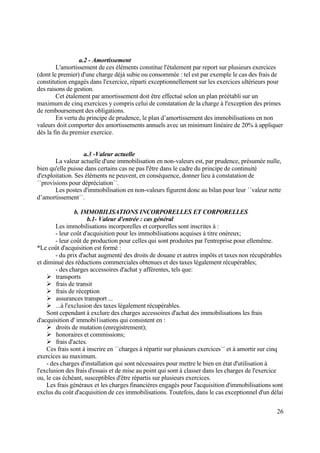 26
a.2 - Amortissement
L'amortissement de ces éléments constitue l'étalement par report sur plusieurs exercices
(dont le premier) d'une charge déjà subie ou consommée : tel est par exemple le cas des frais de
constitution engagés dans l'exercice, réparti exceptionnellement sur les exercices ultérieurs pour
des raisons de gestion.
Cet étalement par amortissement doit être effectué selon un plan préétabli sur un
maximum de cinq exercices y compris celui de constatation de la charge à l'exception des primes
de remboursement des obligations.
En vertu du principe de prudence, le plan d’amortissement des immobilisations en non
valeurs doit comporter des amortissements annuels avec un minimum linéaire de 20% à appliquer
dès la fin du premier exercice.
a.3 -Valeur actuelle
La valeur actuelle d'une immobilisation en non-valeurs est, par prudence, présumée nulle,
bien qu'elle puisse dans certains cas ne pas l'être dans le cadre du principe de continuité
d'exploitation. Ses éléments ne peuvent, en conséquence, donner lieu à constatation de
´´provisions pour dépréciation´´.
Les postes d'immobilisation en non-valeurs figurent donc au bilan pour leur ´´valeur nette
d’amortissement´´.
b. IMMOBILISATIONS INCORPORELLES ET CORPORELLES
b.1- Valeur d'entrée : cas général
Les immobilisations incorporelles et corporelles sont inscrites à :
- leur coût d'acquisition pour les immobilisations acquises à titre onéreux;
- leur coût de production pour celles qui sont produites par l'entreprise pour ellemême.
*Le coût d'acquisition est formé :
- du prix d'achat augmenté des droits de douane et autres impôts et taxes non récupérables
et diminué des réductions commerciales obtenues et des taxes légalement récupérables;
- des charges accessoires d'achat y afférentes, tels que:
 transports
 frais de transit
 frais de réception
 assurances transport ...
 ...à l'exclusion des taxes légalement récupérables.
Sont cependant à exclure des charges accessoires d'achat des immobilisations les frais
d'acquisition d' immobi1isations qui consistent en :
 droits de mutation (enregistrement);
 honoraires et commissions;
 frais d'actes.
Ces frais sont à inscrire en ´´charges à répartir sur plusieurs exercices´´ et à amortir sur cinq
exercices au maximum.
- des charges d'installation qui sont nécessaires pour mettre le bien en état d'utilisation à
l'exclusion des frais d'essais et de mise au point qui sont à classer dans les charges de l'exercice
ou, le cas échéant, susceptibles d'être répartis sur plusieurs exercices.
Les frais généraux et les charges financières engagés pour l'acquisition d'immobilisations sont
exclus du coût d'acquisition de ces immobilisations. Toutefois, dans le cas exceptionnel d'un délai
 