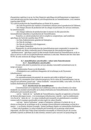 27
d'acquisition supérieur à un an, les frais financiers spécifiques de préfinancement se rapportant à
cette période peuvent être Inclus dans le coût d'acquisition de ces immobilisations ; avec mention
expresse dans l'ETIC.
*Le coût de production des Immobilisations est formé de la somme :
- du coût d'acquisition des matières et fournitures utilisées pour la production de l'élément;
- des charges directes de production tels les charges de personnel, les services extérieurs,
les amortissements;
- des charges indirectes de production dans la mesure où elles peuvent être
raisonnablement rattachées à la production de l'immobilisation.
Toutefois, ce coût de production réel et complet ne comprend pas, sauf conditions
spécifiques de l'activité à justifier dans l'ETIC:
- les frais d'administration générale de l'entreprise ;
- les frais de stockage ;
- les frais de recherche et développement ;
- les charges financières.
Néanmoins, le coût de production des immobilisations peut comprendre le montant des
intérêts relatifs aux dettes contractées pour le financement de cette production depuis le
´´préfinancement´´ spécifique jusqu'à la date normale d'achèvement de l'immobilisation ou de sa
mise en service si elle est exceptionnellement antérieure à cette date. Mention doit être faite dans
l'ETIC de cette inclusion de charges financières.
b.2 - immobilisations amortissables : valeur nette d'amortissements
b.2.1 - Immobilisations amortissables
Ce sont celles dont le potentiel de services attendus s'amoindrit normalement avec le
temps en raison :
- de phénomène d'usure ou de désuétude ;
- d'inadaptation aux conditions changeantes de la technique ou de l'économie
(obsolescence) ;
- de toute autre cause.
Ces amoindrissements de potentiel, de caractère prévisible et définitif ont pour
conséquence la constatation d'une réduction progressive de la valeur de l'immobilisation, tout au
long de son utilisation, jusqu'à une ´´valeur résiduelle´´ souvent très faible, voire nulle, à la fin de
la durée d'utilisation de l'immobilisation.
b.2.2- Amortissement des immobilisations
L'amortissement est la répartition de la différence entre la valeur d'entrée et la valeur
résiduelle (ou montant amortissable sur la durée d'utilisation de l'immobilisation). Cette durée
d'utilisation prévisionnelle peut être :
- soit la ´´ durée de vie ´´ probable de l'immobilisation, laquelle est appréciée en fonction
de facteurs physiques (usure...) ou économiques (obsolescence, marché...) qui la conditionnent.
A la fin de la ´´durée de vie´´, la valeur résiduelle prévisionnelle est généralement à considérer
comme nulle le montant amortissable est alors égal à la valeur d'entrée;
- soit une ´´durée d’utilisation´´ propre à l'entreprise, inférieure à la durée de vie, et
choisie en fonction de sa politique ou de sa stratégie (renouvellement systématique au bout de n
années... ), ou d'autres facteurs (exemple : limites juridiques légales ou contractuelles d'utilisation
...). Dans cette hypothèse, la valeur résiduelle prévisionnelle est en principe relativement
importante, elle doit faire l'objet d'une estimation raisonnable en fonction du prix de cession
probable exprimé en dirhams de la date d'entrée, ramené le plus souvent à un pourcentage de
 