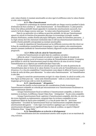 28
cette valeur d'entrée; le montant amortissable est alors égal à la différence entre la valeur d'entrée
et cette valeur résiduelle.
b.2.3- Plan d'amortissement
La répartition systématique du montant amortissable sur chaque exercice pendant la durée
d'utilisation du bien constitue le ´´plan d'amortissement´´ de l'immobilisation. Ce plan prend la
forme d'un tableau préétabli faisant apparaître le montant des amortissements successifs, leur
cumul à la fin de chaque exercice ainsi que ´´la valeur nette d'amortissements´´ en résultant.
Dans le cas particulier où ce tableau ne peut être préétabli, du fait que l'amortissement
annuel est calculé en fonction d'un paramètre physique ou économique (exemple: nombre
d'heures d'utilisation, nombre d'unités physiques fabriquées, nombre de kilomètres parcourus ...).
La règle retenue doit être clairement mentionnée dans le tab1eau d'amortissement (mention du
nombre d'unités préétabli correspondant au montant amortissable).
Le mode de répartition de l'amortissement sur les différents exercices doit être choisi sur
la base de considérations essentiellement économiques: il peut conduire a des amortissements
annuels constants (méthode de l'amortissement linéaire), dégressifs ou plus exceptionnellement
progressifs.
b.2.4- Début et fin du calcul de l'amortissement
Le calcul de l'amortissement est opéré dans les conditions suivantes :
- début du calcul : L'amortissement est calculé à compter de la date de réception de
l'immobilisation acquise ou de la livraison à soi-même de l'immobilisation produite. L'entreprise
peut différer le calcul de l'amortissement jusqu'à la date effective de mise en service lorsque
l'immobilisation ne se déprécie pas notablement dans l'intervalle;
- Fin de calcul : l'amortissement est calculé jusqu'à la date de sortie du patrimoine de
l'immobilisation dans la limite de la valeur d'entrée; En cas de sortie de l'immobilisation en cours
d'exercice, il y a lieu de comptabiliser l’amortissement couru depuis le début de l'exercice jusqu'à
la date de sortie du bilan, pour déterminer ´´la valeur nette d'amortissements´´ de l'immobilisation
à cette date.
Lorsque le cumul des amortissements est égal à la valeur d'entrée, le calcul est arrêté, et le
bien figure au bilan pour une ´´valeur nette d'amortissements´´ nulle et y reste inscrit aussi
longtemps qu'il n'est pas cédé ou retiré du patrimoine.
b.2.5- Amortissements ´´ dérogatoires ´´
Devant être justifié exclusivement par des considérations d'ordre économique,
l'amortissement comptable ne coïncide pas nécessairement avec l'amortissement fiscalement ou
réglementairement autorisé :
- lorsque l'amortissement fiscal est inférieur à l'amortissement comptable, ce dernier est
maintenu en écritures, la différence faisant l'objet d'une ´´réintégration´´ fiscale extra-comptable;
- lorsque l'amortissement fiscal, supérieur à l'amortissement comptable, doit être, en vertu
des textes législatifs ou réglementaires, enregistré dans les écritures comptables (et non
simplement déduit de façon extra-comptable), il y a lieu de porter dans les ´´provisions
réglementées´´ l'excédent de l'amortissement fiscal sur l'amortissement comptable dénommé ´´
amortissement dérogatoire ´´. Cette règle n'est toutefois à appliquer que si le montant des
amortissements dérogatoires est significatif dans les états de synthèse, eu égard à l'objectif
d'obtention d'une ´´image fidèle´´.
b.2.6- Immobilisation en recherche et développement
Cette immobilisation doit être normalement amortie selon un plan et sur un maximum de
cinq exercices.
 