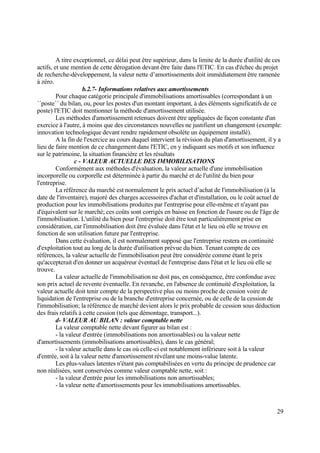 29
A titre exceptionnel, ce délai peut être supérieur, dans la limite de la durée d'utilité de ces
actifs, et une mention de cette dérogation devant être faite dans l'ETIC. En cas d'échec du projet
de recherche-développement, la valeur nette d’amortissements doit immédiatement être ramenée
à zéro.
b.2.7- Informations relatives aux amortissements
Pour chaque catégorie principale d'immobilisations amortissables (correspondant à un
´´poste´´ du bilan, ou, pour les postes d'un montant important, à des éléments significatifs de ce
poste) l'ETIC doit mentionner la méthode d'amortissement utilisée.
Les méthodes d'amortissement retenues doivent être appliquées de façon constante d'un
exercice à l'autre, à moins que des circonstances nouvelles ne justifient un changement (exemple:
innovation technologique devant rendre rapidement obsolète un équipement installé).
A la fin de l'exercice au cours duquel intervient la révision du plan d'amortissement, il y a
lieu de faire mention de ce changement dans l'ETIC, en y indiquant ses motifs et son influence
sur le patrimoine, la situation financière et les résultats
c - VALEUR ACTUELLE DES IMMOBILISATIONS
Conformément aux méthodes d'évaluation, la valeur actuelle d'une immobilisation
incorporelle ou corporelle est déterminée à partir du marché et de l'utilité du bien pour
l'entreprise.
La référence du marché est normalement le prix actuel d’achat de l'immobilisation (à la
date de l'inventaire), majoré des charges accessoires d'achat et d'installation, ou le coût actuel de
production pour les immobilisations produites par l'entreprise pour elle-même et n'ayant pas
d'équivalent sur le marché; ces coûts sont corrigés en baisse en fonction de l'usure ou de l'âge de
l'immobilisation. L'utilité du bien pour l'entreprise doit être tout particulièrement prise en
considération, car l'immobilisation doit être évaluée dans l'état et le lieu où elle se trouve en
fonction de son utilisation future par l'entreprise.
Dans cette évaluation, il est normalement supposé que l'entreprise restera en continuité
d'exploitation tout au long de la durée d'utilisation prévue du bien. Tenant compte de ces
références, la valeur actuelle de l'immobilisation peut être considérée comme étant le prix
qu'accepterait d'en donner un acquéreur éventuel de l'entreprise dans l'état et le lieu où elle se
trouve.
La valeur actuelle de l'immobilisation ne doit pas, en conséquence, être confondue avec
son prix actuel de revente éventuelle. En revanche, en l'absence de continuité d'exploitation, la
valeur actuelle doit tenir compte de la perspective plus ou moins proche de cession voire de
liquidation de l'entreprise ou de la branche d'entreprise concernée, ou de celle de la cession de
l'immobilisation; la référence de marché devient alors le prix probable de cession sous déduction
des frais relatifs à cette cession (tels que démontage, transport...).
d- VALEUR AU BILAN : valeur comptable nette
La valeur comptable nette devant figurer au bilan est :
- la valeur d'entrée (immobilisations non amortissables) ou la valeur nette
d'amortissements (immobilisations amortissables), dans le cas général;
- la valeur actuelle dans le cas où celle-ci est notablement inférieure soit à la valeur
d'entrée, soit à la valeur nette d'amortissement révélant une moins-value latente.
Les plus-values latentes n'étant pas comptabilisées en vertu du principe de prudence car
non réalisées, sont conservées comme valeur comptable nette, soit :
- la valeur d'entrée pour les immobilisations non amortissables;
- la valeur nette d'amortissements pour les immobilisations amortissables.
 
