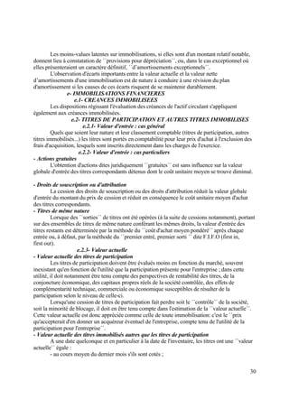 30
Les moins-values latentes sur immobilisations, si elles sont d'un montant relatif notable,
donnent lieu à constatation de ´´provisions pour dépréciation´´, ou, dans le cas exceptionnel où
elles présenteraient un caractère définitif, ´´d’amortissements exceptionnels´´.
L'observation d'écarts importants entre la valeur actuelle et la valeur nette
d’amortissements d'une immobilisation est de nature à conduire à une révision du plan
d'amortissement si les causes de ces écarts risquent de se maintenir durablement.
e- IMMOBILISATIONS FINANCIERES
e.1- CREANCES IMMOBILISEES
Les dispositions régissant l'évaluation des créances de l'actif circulant s'appliquent
également aux créances immobilisées.
e.2- TITRES DE PARTICIPATION ET AUTRES TITRES IMMOBILISES
e.2.1- Valeur d'entrée : cas général
Quels que soient leur nature et leur classement comptable (titres de participation, autres
titres immobilisés...) les titres sont portés en comptabilité pour leur prix d'achat à l'exclusion des
frais d'acquisition, lesquels sont inscrits directement dans les charges de l'exercice.
e.2.2- Valeur d'entrée : cas particuliers
- Actions gratuites
L'obtention d'actions dites juridiquement ´´gratuites´´ est sans influence sur la valeur
globale d'entrée des titres correspondants détenus dont le coût unitaire moyen se trouve diminué.
- Droits de souscription ou d'attribution
La cession des droits de souscription ou des droits d'attribution réduit la valeur globale
d'entrée du montant du prix de cession et réduit en conséquence le coût unitaire moyen d'achat
des titres correspondants.
- Titres de même nature
Lorsque des ´´sorties´´ de titres ont été opérées (à la suite de cessions notamment), portant
sur des ensembles de titres de même nature conférant les mêmes droits, la valeur d'entrée des
titres restants est déterminée par la méthode du ´´coût d'achat moyen pondéré´´ après chaque
entrée ou, à défaut, par la méthode du ´´premier entré, premier sorti ´´ dite F.I.F.O (first in,
first out).
e.2.3- Valeur actuelle
- Valeur actuelle des titres de participation
Les titres de participation doivent être évalués moins en fonction du marché, souvent
inexistant qu'en fonction de l'utilité que la participation présente pour l'entreprise ; dans cette
utilité, il doit notamment être tenu compte des perspectives de rentabilité des titres, de la
conjoncture économique, des capitaux propres réels de la société contrôlée, des effets de
complémentarité technique, commerciale ou économique susceptibles de résulter de la
participation selon le niveau de celle-ci.
Lorsqu'une cession de titres de participation fait perdre soit le ´´contrôle´´ de la société,
soit la minorité de blocage, il doit en être tenu compte dans l'estimation de la ´´valeur actuelle´´.
Cette valeur actuelle est donc appréciée comme celle de toute immobilisation: c'est le ´´prix
qu'accepterait d'en donner un acquéreur éventuel de l'entreprise, compte tenu de l'utilité de la
participation pour l'entreprise´´.
- Valeur actuelle des titres immobilisés autres que les titres de participation
A une date quelconque et en particulier à la date de l'inventaire, les titres ont une ´´valeur
actuelle´´ égale :
- au cours moyen du dernier mois s'ils sont cotés ;
 