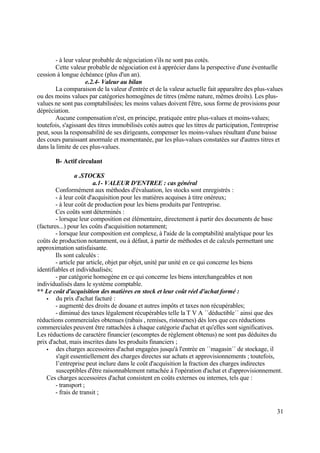 31
- à leur valeur probable de négociation s'ils ne sont pas cotés.
Cette valeur probable de négociation est à apprécier dans la perspective d'une éventuelle
cession à longue échéance (plus d'un an).
e.2.4- Valeur au bilan
La comparaison de la valeur d'entrée et de la valeur actuelle fait apparaître des plus-values
ou des moins values par catégories homogènes de titres (même nature, mêmes droits). Les plus-
values ne sont pas comptabilisées; les moins values doivent l'être, sous forme de provisions pour
dépréciation.
Aucune compensation n'est, en principe, pratiquée entre plus-values et moins-values;
toutefois, s'agissant des titres immobilisés cotés autres que les titres de participation, l'entreprise
peut, sous la responsabilité de ses dirigeants, compenser les moins-values résultant d'une baisse
des cours paraissant anormale et momentanée, par les plus-values constatées sur d'autres titres et
dans la limite de ces plus-values.
B- Actif circulant
a .STOCKS
a.1- VALEUR D'ENTREE : cas général
Conformément aux méthodes d'évaluation, les stocks sont enregistrés :
- à leur coût d'acquisition pour les matières acquises à titre onéreux;
- à leur coût de production pour les biens produits par l'entreprise.
Ces coûts sont déterminés :
- lorsque leur composition est élémentaire, directement à partir des documents de base
(factures...) pour les coûts d'acquisition notamment;
- lorsque leur composition est complexe, à l'aide de la comptabilité analytique pour les
coûts de production notamment, ou à défaut, à partir de méthodes et de calculs permettant une
approximation satisfaisante.
Ils sont calculés :
- article par article, objet par objet, unité par unité en ce qui concerne les biens
identifiables et individualisés;
- par catégorie homogène en ce qui concerne les biens interchangeables et non
individualisés dans le système comptable.
** Le coût d'acquisition des matières en stock et leur coût réel d'achat formé :
 du prix d'achat facturé :
- augmenté des droits de douane et autres impôts et taxes non récupérables;
- diminué des taxes légalement récupérables telle la T V A ´´déductible´´ ainsi que des
réductions commerciales obtenues (rabais , remises, ristournes) dès lors que ces réductions
commerciales peuvent être rattachées à chaque catégorie d'achat et qu'elles sont significatives.
Les réductions de caractère financier (escomptes de règlement obtenus) ne sont pas déduites du
prix d'achat, mais inscrites dans les produits financiers ;
 des charges accessoires d'achat engagées jusqu'à l'entrée en ´´magasin´´ de stockage, il
s'agit essentiellement des charges directes sur achats et approvisionnements ; toutefois,
l’entreprise peut inclure dans le coût d'acquisition la fraction des charges indirectes
susceptibles d'être raisonnablement rattachée à l'opération d'achat et d'approvisionnement.
Ces charges accessoires d'achat consistent en coûts externes ou internes, tels que :
- transport ;
- frais de transit ;
 