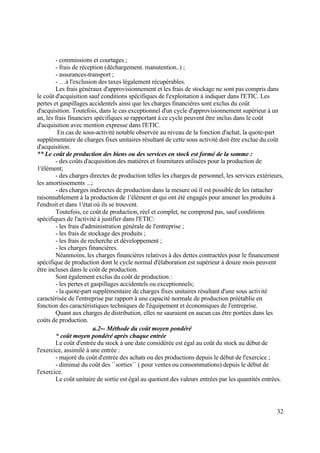 32
- commissions et courtages ;
- frais de réception (déchargement. manutention..) ;
- assurances-transport ;
- …à l'exclusion des taxes légalement récupérables.
Les frais généraux d'approvisionnement et les frais de stockage ne sont pas compris dans
le coût d'acquisition sauf conditions spécifiques de l'exploitation à indiquer dans l'ETIC. Les
pertes et gaspillages accidentels ainsi que les charges financières sont exclus du coût
d'acquisition. Toutefois, dans le cas exceptionnel d'un cycle d'approvisionnement supérieur à un
an, les frais financiers spécifiques se rapportant à ce cycle peuvent être inclus dans le coût
d'acquisition avec mention expresse dans l'ETIC.
En cas de sous-activité notable observée au niveau de la fonction d'achat, la quote-part
supplémentaire de charges fixes unitaires résultant de cette sous activité doit être exclue du coût
d'acquisition.
** Le coût de production des biens ou des services en stock est formé de la somme :
- des coûts d'acquisition des matières et fournitures utilisées pour la production de
1'élément;
- des charges directes de production telles les charges de personnel, les services extérieurs,
les amortissements ...;
- des charges indirectes de production dans la mesure où il est possible de les rattacher
raisonnablement à la production de 1'élément et qui ont été engagés pour amener les produits à
l'endroit et dans 1'état où ils se trouvent.
Toutefois, ce coût de production, réel et complet, ne comprend pas, sauf conditions
spécifiques de l'activité à justifier dans l'ETIC:
- les frais d'administration générale de l'entreprise ;
- les frais de stockage des produits ;
- les frais de recherche et développement ;
- les charges financières.
Néanmoins, les charges financières relatives à des dettes contractées pour le financement
spécifique de production dont le cycle normal d'élaboration est supérieur à douze mois peuvent
être incluses dans le coût de production.
Sont également exclus du coût de production :
- les pertes et gaspillages accidentels ou exceptionnels;
- la quote-part supplémentaire de charges fixes unitaires résultant d'une sous activité
caractérisée de l'entreprise par rapport à une capacité normale de production préétablie en
fonction des caractéristiques techniques de l'équipement et économiques de l'entreprise.
Quant aux charges de distribution, elles ne sauraient en aucun cas être portées dans les
coûts de production.
a.2-- Méthode du coût moyen pondéré
* coût moyen pondéré après chaque entrée
Le coût d'entrée du stock à une date considérée est égal au coût du stock au début de
l'exercice, assimilé à une entrée :
- majoré du coût d'entrée des achats ou des productions depuis le début de l'exercice ;
- diminué du coût des ´´sorties´´ ( pour ventes ou consommations) depuis le début de
l'exercice.
Le coût unitaire de sortie est égal au quotient des valeurs entrées par les quantités entrées.
 