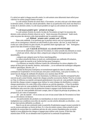 33
Ce calcul est opéré à chaque nouvelle entrée; le coût unitaire ainsi déterminé étant utilisé pour
valoriser les sorties jusqu'à l'entrée suivante.
Le coût unitaire d'entrée du stock final, à l'inventaire, est ainsi celui qui a été obtenu après
la dernière entrée, à l'aide des calculs précédents. Dans le cas particulier d'un stock nul observé à
la date de la dernière entrée, le coût moyen pondéré est égal au coût unitaire de cette dernière
entrée.
** coût moyen pondéré après ´´période de stockage´´.
Le coût unitaire d'entrée du stock à la date de l'inventaire est égal à la moyenne des
derniers coûts unitaires d'entrée observée sur la ´´durée moyenne d'écoulement´´ dudit stock;
cette moyenne des derniers coûts étant pondérée par les quantités entrées.
a.3. Méthode´´ premier entré - premier sorti´´ (FIFO)
Dans cette méthode, il est présumé que le premier article sorti est le premier entré, toute
sortie est en conséquence valorisée au coût d'entrée le plus ancien ; dès lors, le stock final est
évalué aux coûts d'entrée les plus récents, les quantités étant regroupées par ´´lots´´ homogènes
quant à leur date d'entrée et à leur valeur.
a.4- VALEUR ACTUELLE A LA DATE D'INVENTAIRE
Il convient de déterminer, à la date de l'inventaire, la valeur actuelle des éléments en stock:
- article par article, objet par objet, catégorie par catégorie (homogène) pour les biens
identifiables.
- catégorie par catégorie pour les biens interchangeables.
La valeur actuelle des biens en stock est, conformément aux méthodes d'évaluation,
déterminée à partir du marché et de l'utilité du bien pour l'entreprise :
- La référence au marché s'effectue à partir des informations les mieux adaptées à la
nature du bien (prix du marché, barèmes, mercuriales ...) et en utilisant des techniques adéquates
(indices spécifiques, décotes, etc ...)
- l'utilité du bien pour l'entreprise est normalement appréciée dans le cadre d'une
continuité de l'exploitation s'il n'en était pas ainsi pour certains biens, voire pour la totalité, il y
aurait lieu de changer de méthode d'évaluation avec mention dans l'ETIC.
Pour les matières premières et les fournitures, la référence au marché correspond le plus
souvent au prix actuel d'achat, majoré des charges actuelles accessoires d'achat. Pour les reventes
en l'état, la référence au marché correspond généralement à leur prix de vente probable, diminué
du total des charges restant à engager pour réaliser la vente (charges de distribution y compris
charges postérieures à la vente telles celles relatives au coût des garanties...). Pour les produits
en-cours, leur prix de vente probable (à l'état de produit fini) doit être diminué des charges de
distribution mais aussi des coûts de production restant à engager (coût d'achèvement).
Le prix de vente probable doit tenir compte, dans le respect du principe de prudence, des
perspectives de vente et notamment :
- du ´´prix du marché´´ s'il en existe un à son niveau actuel (date de l'inventaire) ou futur
(en cas d'évolution à la baisse);
- des particularités des produits ou marchandises en stock et notamment de leur
inadaptation aux conditions nouvelles du marché ( cas des articles démodés ou obsolètes ...) ou
de leur état (articles défraîchis ou abîmés ...).
Dans le cas de non continuité totale ou partielle d'exploitation auquel on peut assimiler le
cas de cession anticipée ou forcée du bien, Il y a lieu de retenir comme valeur actuelle le prix
probable de cession dans les conditions prévues de cette cession (liquidation plus ou moins
rapide) et sous déduction des charges à engager pour réaliser cette cession. Il doit être fait
mention dans l'ETIC de cet abandon total ou partiel de la continuité d'exploitation.
 