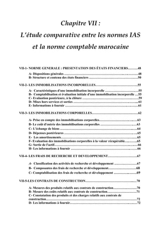 Chapitre VII :
L’étude comparative entre les normes IAS
et la norme comptable marocaine
VII-1- NORME GENERALE : PRESENTATION DES ÉTATS FINANCIERS………48
A- Dispositions générales ………………………………………………..….………48
B- Structure et contenu des états financiers ………………………………………50
VII-2- LES IMMOBILISATIONS INCORPORELLES…………………………………55
A- Caractéristiques d'une immobilisation incorporelle ……………………….…55
B- Comptabilisation et évaluation initiale d'une immobilisation incorporelle …55
C- Evaluation postérieure, à la clôture ……………………………………….……59
D- Mises hors services et sorties …………………………………………….……...61
E- Informations à fournir ………………………………………………….….……61
VII-3- LES IMMOBILISATIONS CORPORELLES……………………………….……62
A- Prise en compte des immobilisations corporelles……………………….…..…63
B- Le coût d'entrée des immobilisations corporelles ………………………….…63
C- L'échange de biens …………………………………………………………...…64
D- Dépenses postérieures ……………………………………………………….….65
E- Les amortissements……………………………………………………….….…65
F- Evaluation des immobilisations corporelles à la valeur récupérable…..…….65
G- Sortie de l'actif……………………………………………………………..….…66
H- Les informations à fournir ………………………………………………..……66
VII-4- LES FRAIS DE RECHERCHE ET DEVELOPPEMENT………………………67
A- Classification des activités de recherche et développement …………………67
B- Composantes des frais de recherche et développement……………………68
C- Comptabilisation des frais de recherche et développement …………..……69
VII-5-LES CONTRATS DE CONSTRUCTION……………………………………...…70
A- Mesures des produits relatifs aux contrats de construction………….………70
B- Mesure des coûts relatifs aux contrats de construction………………………71
C- Constatation des produits et des charges relatifs aux contrats de
construction…………………………………………………………………………72
D- Les informations à fournir………………………………………………..….…72
 