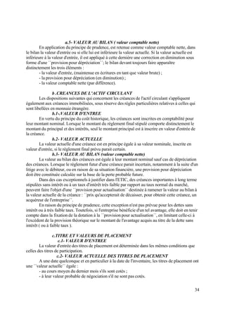 34
a.5- VALEUR AU BILAN ( valeur comptable nette)
En application du principe de prudence, est retenue comme valeur comptable nette, dans
le bilan la valeur d'entrée ou si elle lui est inférieure la valeur actuelle. Si la valeur actuelle est
inférieure à la valeur d'entrée, il est appliqué à cette dernière une correction en diminution sous
forme d'une ´´provision pour dépréciation´´; le bilan devant toujours faire apparaître
distinctement les trois éléments :
- la valeur d'entrée, (maintenue en écritures en tant que valeur brute) ;
- la provision pour dépréciation (en diminution) ;
- la valeur comptable nette (par différence).
b .CREANCES DE L’ACTIF CIRCULANT
Les dispositions suivantes qui concernent les créances de l'actif circulant s'appliquent
également aux créances immobilisées, sous réserve des règles particulières relatives à celles qui
sont libellées en monnaie étrangère.
b.1-.VALEUR D'ENTREE
En vertu du principe du coût historique, les créances sont inscrites en comptabilité pour
leur montant nominal. Lorsque le montant du règlement final stipulé comporte distinctement le
montant du principal et des intérêts, seul le montant principal est à inscrire en valeur d'entrée de
la créance.
b.2- VALEUR ACTUELLE
La valeur actuelle d'une créance est en principe égale à sa valeur nominale, inscrite en
valeur d'entrée, si le règlement final prévu parait certain.
b.3- VALEUR AU BILAN (valeur comptable nette)
La valeur au bilan des créances est égale à leur montant nominal sauf cas de dépréciation
des créances. Lorsque le règlement futur d'une créance parait incertain, notamment à la suite d'un
litige avec le débiteur, ou en raison de sa situation financière, une provision pour dépréciation
doit être constituée calculée sur la base de la perte probable future.
Dans des cas exceptionnels à justifier dans l'ETIC, des créances importantes à long terme
stipulées sans intérêt ou à un taux d'intérêt très faible par rapport au taux normal du marché,
peuvent faire l'objet d'une ´´provision pour actualisation´´ destinée à ramener la valeur au bilan à
la valeur actuelle de la créance : ´´prix qu'accepterait de décaisser, pour obtenir cette créance, un
acquéreur de l'entreprise´´.
En raison du principe de prudence, cette exception n'est pas prévue pour les dettes sans
intérêt ou à très faible taux. Toutefois, si l'entreprise bénéficie d'un tel avantage, elle doit en tenir
compte dans la fixation de la dotation à la ´´provision pour actualisation´´, en limitant celle-ci à
l'excédent de la provision théorique sur le montant de l'avantage acquis au titre de la dette sans
intérêt ( ou à faible taux ).
c.TITRE ET VALEURS DE PLACEMENT
c.1- VALEUR D'ENTREE
La valeur d'entrée des titres de placement est déterminée dans les mêmes conditions que
celles des titres de participation.
c.2- VALEUR ACTUELLE DES TITRES DE PLACEMENT
A une date quelconque et en particulier à la date de l'inventaire, les titres de placement ont
une ´´valeur actuelle´´ égale :
- au cours moyen du dernier mois s'ils sont cotés ;
- à leur valeur probable de négociation s'il ne sont pas cotés.
 