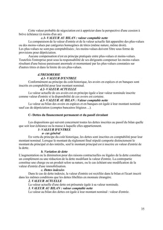 35
Cette valeur probable de négociation est à apprécier dans la perspective d'une cession à
brève échéance (à moins d'un an).
c.3- VALEUR AU BILAN : valeur comptable nette
La comparaison de la valeur d'entrée et de la valeur actuelle fait apparaître des plus-values
ou des moins-values par catégories homogènes de titres (même nature, même droit).
Les plus-values ne sont pas comptabilisées ; les moins-values doivent l'être sous forme de
provisions pour dépréciation.
Aucune compensation n'est en principe pratiquée entre plus-values et moins-values.
Toutefois l'entreprise peut sous la responsabilité de ses dirigeants compenser les moins-values
résultant d'une baisse paraissant anormale et momentané par les plus-values constatées sur
d'autres titres et dans la limite de ces plus-values.
d.TRESORERIE
d.1- VALEUR D'ENTREE
Conformément au principe du coût historique, les avoirs en espèces et en banques sont
inscrits en comptabilité pour leur montant nominal.
d.2- VALEUR ACTUELLE
La valeur actuelle de ces avoirs est en principe égale a leur valeur nominale inscrite
comme valeur d'entrée si la disponibilité de ces avoirs est certaine.
d.3- VALEUR AU BILAN : Valeur comptable nette
La valeur au bilan des avoirs en espèces et en banques est égale à leur montant nominal
sauf cas de dépréciation (comptes bancaires litigieux ...).
C- Dettes du financement permanent et du passif circulant
Les dispositions qui suivent concernent toutes les dettes inscrites au passif du bilan quelle
que soit leur échéance ou la masse à laquelle elles appartiennent.
1- VALEUR D'ENTREE
a- cas général
En vertu du principe du coût historique, les dettes sont inscrites en comptabilité pour leur
montant nominal. Lorsque le montant du règlement final stipulé comporte distinctement le
montant du principal et des intérêts, seul le montant principal est à inscrire en valeur d'entrée de
la dette.
b. Variation de dette
L'augmentation ou la diminution pour des raisons contractuelles ou légales de la dette constitue
un complément ou une réduction de la dette modifiant la valeur d'entrée. La contrepartie
constitue une charge ou un produit selon sa nature, ou le cas échéant une modification de la
valeur d'entrée d'une immobilisation.
c. Dettes indexées
Dans le cas de dette indexée, la valeur d'entrée est rectifiée dans le bilan et l'écart inscrit
dans les mêmes conditions que les dettes libellées en monnaie étrangère.
2. VALEUR ACTUELLE
La valeur actuelle d'une dette est présumée égale à sa valeur nominale.
3. VALEUR AU BILAN : valeur comptable nette
La valeur au bilan des dettes est égale à leur montant nominal : valeur d'entrée.
 