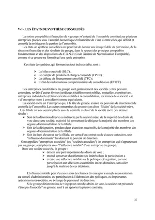 37
V-1- LES ÉTATS DE SYNTHÈSE CONSOLIDÉS
La notion comptable et financière de « groupe »s’entend de l’ensemble constitué par plusieurs
entreprises placées sous l’autorité économique et financière de l’une d’entre elles, qui définit et
contrôle la politique et la gestion de l’ensemble.
Les états de synthèse consolidés ont pour but de donner une image fidèle du patrimoine, de la
situation financière et des résultats du groupe, dans le respect des principes comptables
fondamentaux et des dispositions du C.G.N.C (Code Général de Normalisation Comptable),
comme si ce groupe ne formait qu’une seule entreprise.
Ces états de synthèse, qui forment un tout indissociable, sont :
 Le bilan consolidé (BLC) ;
 Le compte de produits et charges consolidé (CPCC) ;
 Le tableau de financement consolidé (TFC) ;
 L’état des informations complémentaires de consolidation (ETICC)
Les entreprises constitutives du groupe sont généralement des sociétés ; elles peuvent,
cependant, revêtir d’autres formes juridiques (établissement publics, mutuelles, coopératives,
entreprises individuelles).Dans les textes relatifs à la consolidation, les termes de « société » et
« d’entreprise »sont à considérer comme équivalents.
La société-mère est l’entreprise qui, à la tête du groupe, exerce les pouvoirs de direction et de
contrôle de l’ensemble. Les autres entreprises du groupe sont dites ‘filiales’ de la société-mère.
Une filiale est une société placée sous le contrôle exclusif de la société mère ; ce dernier
résulte :
 Soit de la détention directe ou indirecte par la société mère, de la majorité des droits de
vote dans cette société, majorité lui permettant de désigner la majorité des membres des
organes d'administration de la filiale.
 Soit de la désignation, pendant deux exercices successifs, de la majorité des membres des
organes d'administration de la filiale.
 Soit du droit d'exercer sur la filiale, en vertu d'un contrat ou de clauses statutaires, une
"influence dominante" lui donnant le pouvoir de direction.
Sont appelées "entreprises associées" (ou "sociétés associées") les entreprises qui n'appartenant
pas au groupe, sont placées sous "l'influence notable" d'une entreprise du groupe.
Dans une société associée, le groupe :
 détient une part importante des droits de vote ;
 entend conserver durablement ses intérêts dans la participation ;
 exerce une influence notable sur la politique et la gestion, par une
participation aux décisions essentielles en ces domaines, sans aller
jusqu'à la maîtrise de ces décisions.
L'influence notable peut s'exercer sous des formes diverses par exemple représentation
au conseil d'administration, ou participation à l'élaboration des politiques, ou importantes
opérations inter-sociétés, ou échange de personnel de direction.
Si le groupe détient moins de vingt pour cent des droits de vote, la société est présumée
n'être pas l'associée" au groupe, sauf à en apporter la preuve contraire.
 