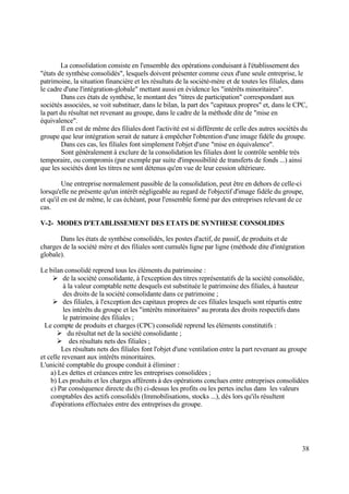 38
La consolidation consiste en l'ensemble des opérations conduisant à l'établissement des
"états de synthèse consolidés", lesquels doivent présenter comme ceux d'une seule entreprise, le
patrimoine, la situation financière et les résultats de la société-mère et de toutes les filiales, dans
le cadre d'une l'intégration-globale" mettant aussi en évidence les "intérêts minoritaires".
Dans ces états de synthèse, le montant des "titres de participation" correspondant aux
sociétés associées, se voit substituer, dans le bilan, la part des "capitaux propres" et, dans le CPC,
la part du résultat net revenant au groupe, dans le cadre de la méthode dite de "mise en
équivalence".
Il en est de même des filiales dont l'activité est si différente de celle des autres sociétés du
groupe que leur intégration serait de nature à empêcher l'obtention d'une image fidèle du groupe.
Dans ces cas, les filiales font simplement l'objet d'une "mise en équivalence".
Sont généralement à exclure de la consolidation les filiales dont le contrôle semble très
temporaire, ou compromis (par exemple par suite d'impossibilité de transferts de fonds ...) ainsi
que les sociétés dont les titres ne sont détenus qu'en vue de leur cession ultérieure.
Une entreprise normalement passible de la consolidation, peut être en dehors de celle-ci
lorsqu'elle ne présente qu'un intérêt négligeable au regard de l'objectif d'image fidèle du groupe,
et qu'il en est de même, le cas échéant, pour l'ensemble formé par des entreprises relevant de ce
cas.
V-2- MODES D'ETABLISSEMENT DES ETATS DE SYNTHESE CONSOLIDES
Dans les états de synthèse consolidés, les postes d'actif, de passif, de produits et de
charges de la société mère et des filiales sont cumulés ligne par ligne (méthode dite d'intégration
globale).
Le bilan consolidé reprend tous les éléments du patrimoine :
 de la société consolidante, à l'exception des titres représentatifs de la société consolidée,
à la valeur comptable nette desquels est substituée le patrimoine des filiales, à hauteur
des droits de la société consolidante dans ce patrimoine ;
 des filiales, à l'exception des capitaux propres de ces filiales lesquels sont répartis entre
les intérêts du groupe et les "intérêts minoritaires" au prorata des droits respectifs dans
le patrimoine des filiales ;
Le compte de produits et charges (CPC) consolidé reprend les éléments constitutifs :
 du résultat net de la société consolidante ;
 des résultats nets des filiales ;
Les résultats nets des filiales font l'objet d'une ventilation entre la part revenant au groupe
et celle revenant aux intérêts minoritaires.
L'unicité comptable du groupe conduit à éliminer :
a) Les dettes et créances entre les entreprises consolidées ;
b) Les produits et les charges afférents à des opérations conclues entre entreprises consolidées
c) Par conséquence directe du (b) ci-dessus les profits ou les pertes inclus dans les valeurs
comptables des actifs consolidés (Immobilisations, stocks ...), dés lors qu'ils résultent
d'opérations effectuées entre des entreprises du groupe.
 