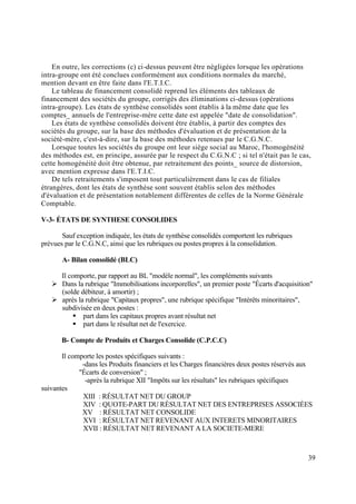 39
En outre, les corrections (c) ci-dessus peuvent être négligées lorsque les opérations
intra-groupe ont été conclues conformément aux conditions normales du marché,
mention devant en être faite dans l'E.T.I.C.
Le tableau de financement consolidé reprend les éléments des tableaux de
financement des sociétés du groupe, corrigés des éliminations ci-dessus (opérations
intra-groupe). Les états de synthèse consolidés sont établis à la même date que les
comptes_ annuels de l'entreprise-mère cette date est appelée "date de consolidation".
Les états de synthèse consolidés doivent être établis, à partir des comptes des
sociétés du groupe, sur la base des méthodes d'évaluation et de présentation de la
société-mère, c'est-à-dire, sur la base des méthodes retenues par le C.G.N.C.
Lorsque toutes les sociétés du groupe ont leur siège social au Maroc, l'homogénéité
des méthodes est, en principe, assurée par le respect du C.G.N.C ; si tel n'était pas le cas,
cette homogénéité doit être obtenue, par retraitement des points_ source de distorsion,
avec mention expresse dans l'E.T.I.C.
De tels retraitements s'imposent tout particulièrement dans le cas de filiales
étrangères, dont les états de synthèse sont souvent établis selon des méthodes
d'évaluation et de présentation notablement différentes de celles de la Norme Générale
Comptable.
V-3- ÉTATS DE SYNTHESE CONSOLIDES
Sauf exception indiquée, les états de synthèse consolidés comportent les rubriques
prévues par le C.G.N.C, ainsi que les rubriques ou postes propres à la consolidation.
A- Bilan consolidé (BLC)
Il comporte, par rapport au BL "modèle normal", les compléments suivants
 Dans la rubrique "Immobilisations incorporelles", un premier poste "Écarts d'acquisition"
(solde débiteur, à amortir) ;
 après la rubrique "Capitaux propres", une rubrique spécifique "Intérêts minoritaires",
subdivisée en deux postes :
 part dans les capitaux propres avant résultat net
 part dans le résultat net de l'exercice.
B- Compte de Produits et Charges Consolide (C.P.C.C)
Il comporte les postes spécifiques suivants :
-dans les Produits financiers et les Charges financières deux postes réservés aux
"Écarts de conversion" ;
-après la rubrique XII "Impôts sur les résultats" les rubriques spécifiques
suivantes
XIII : RÉSULTAT NET DU GROUP
XIV : QUOTE-PART DU RÉSULTAT NET DES ENTREPRISES ASSOCIÉES
XV : RÉSULTAT NET CONSOLIDE
XVI : RÉSULTAT NET REVENANT AUX INTERETS MINORITAIRES
XVII : RÉSULTAT NET REVENANT A LA SOCIETE-MERE
 