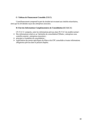 40
C- Tableau de Financement Consolide (T.F.C)
L'autofinancement comprend la part du résultat net revenant aux intérêts minoritaires,
ainsi que les dividendes reçus des entreprises associées.
D- Etat des Informations Complémentaires de Consolidation (E.T.I.C.C)
L'E.T.I.C.C comporte, outre les informations prévues dans l'E.T.I.C du modèle normal :
 Des informations relatives au "périmètre de consolidation"(filiales ; entreprises sous
contrôle conjoint ; entreprises associées) ;
 principes et modalités de consolidation ;
 explicitation des postes spécifiques du bilan et du CPC consolidés et toutes informations
obligatoires prévues dans le présent chapitre.
 