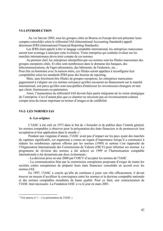 42
VI-1-INTRODUCTION
Au 1er Janvier 2005, tous les groupes côtés en Bourse en Europe doivent présenter leurs
comptes consolidés selon le référentiel IAS (International Accounting Standards) appelé
désormais IFRS (International Financial Reporting Standards).
Les IFRS étant appelé à être le langage comptable international, les entreprises marocaines
auront tout avantage à anticiper cette évolution. Toute entreprise qui souhaite évoluer sur les
marchés internationaux devra tenir compte de ces normes.
Au premier chef, les entreprises interpellées par ces normes sont les filiales marocaines des
groupes européens côtés. Et elles sont nombreuses dans le domaine des banques, des
télécommunications, de l'agro-alimentaire, des bâtiments, de l'industrie, etc...
Pour être en harmonie avec la maison mère, ces filiales seront appelées à reconfigurer leur
comptabilité selon les standards IFRS pour des besoins de reporting.
Mais, sans forcément être filiales de groupes européens, les entreprises marocaines
gagneraient à s'aligner sur ces normes soit parce qu'elles recourent au financement sur le marché
international, soit parce qu'elles sont susceptibles d'intéresser les investisseurs étrangers en tant
que client, fournisseurs ou partenaires.
Ainsi, l’instauration du référentiel IAS devrait faire partie intégrante de la vision stratégique
de l’entreprise. Ceci d’autant plus que ce chantier ne nécessite pas un investissement coûteux
compte tenu du retour important en termes d’images et de crédibilité.
VI-2- LES NORMES IAS
A- Les origines
L’IASC à été créé en 1973 dans le but de « formuler et de publier dans l’intérêt général,
les normes comptables à observer pour la présentation des états financiers et de promouvoir leur
acceptation et leur application dans le monde »1
.
Pendant une vingtaine d’année, l’IASC avait peu d’impact sur les pays ayant des marchés
de capitaux significatifs, cet organisme a connu un regain d’importance lorsqu’il a commencé à
réduire les nombreuses options offertes par les normes (1989) et surtout s’est rapproché de
l’Organisation Internationale des Commissions de Valeurs (OICV) pour réformer ses normes. Le
programme de révision des normes a été achevé en 1999 et l’harmonisation comptable
internationale a été dynamisée par deux évènements :
- La décision prise en mai 2000 par l’OICV d’accepter les normes de l’IASC
- La communication faite par la commission européenne proposant d’exiger de toutes les
sociétés cotées européennes de préparer leurs états financiers consolidés en accord avec les
normes IAS.
En 1997, l’IASC a conclu qu’afin de continuer à jouer son rôle efficacement, il devait
trouver un moyen d’accélérer la convergence entre les normes et la doctrine comptable nationale
et des normes comptables mondiales de haute qualité. Pour ce faire, une restructuration de
l’IASC était nécessaire. La Fondation IASC a vu le jour en mars 2001.
1
Voir annexe n° 1 : « La présentation de l’IASC »
 