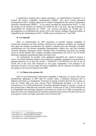 43
L’organisation comporte deux organes principaux : les administrateurs (Trustees)1
et le
Conseil des normes comptables internationales (IASB)2
, ainsi qu’un comité permanent
d’interprétation (SIC) -remplacé depuis par le Comité d’interprétation des normes d’information
financière internationales (IFRIC) - et un conseil consultatif de normalisation (SAC)3
. Le rôle
des trustees est de nommer les membres de l’IASB, du SIC et du SAC, ainsi que d’assumer la
responsabilité du financement de l’IASC4
. Les missions principales de l’IASB sont le
développement et la publication des normes IAS et des exposés sondages (Exposure Drafts), et
l’approbation des interprétations du SIC. L’IASB a pris ses fonctions le 1er
avril 2001.
B - Les objectifs
Dans sa communication de 1995 concernant sa nouvelle stratégie comptable, la
Commission proposait aux États membres d'autoriser les opérateurs mondiaux qui souhaitent
faire appel aux marchés internationaux des capitaux à élaborer leurs états financiers consolidés
conformément aux IAS (normes comptables internationales). Depuis lors, sept États membres
(Autriche, Belgique, Allemagne, France, Finlande, Italie, Luxembourg) ont permis aux sociétés
cotées en bourse d'établir leurs comptes consolidés conformément aux IAS ou aux US GAAP
(principes comptables généralement admis aux États-Unis).
En conséquence, les sociétés visées appliquent aujourd'hui une variété de normes, à
savoir : les normes nationales fondées sur les directives comptables européennes (les quatrième et
septième directives sur le droit des sociétés - 78/660/CEE et 83/349/CEE), les IAS ou les US
GAAP. De ce fait, leurs états financiers ne sont guère comparables. C'est pourquoi Il est
nécessaire de passer à un jeu unique de normes comptables, afin de construire un marché unifié
des capitaux et des services financiers d'ici 2005.
C – Le Maroc et les normes IAS
Dans le but d’uniformiser l’information comptable et financière, les normes IAS seront
probablement appliquées en 2007 dans les sociétés cotées. L’entreprise marocaine doit se
préparer activement à ce changement. D’une part un groupe d’experts doit être mis en place au
cours de l’année 2004 avec pour mission d’être l’interlocuteur privilégié, à la fois de la
Commission et de l’IASB (International Accounting Standards Board). Ce groupe va jouer un
rôle proactif dans l’élaboration des nouvelles normes. D’autre part le CNC (Conseil National de
la Comptabilité) doit participer également activement aux travaux de l’IASB, en particulier au
projet de norme sur les dispositions de la première application des normes IAS afin d’œuvrer à la
convergence, à terme, des règles marocaines avec les normes IAS.
1 Voir annexe n° 1 : « La présentation de l’IASC »
2
Voir annexe n°2 « Responsabilités de l’IASB »
3
Voir annexe n°3 « Le conseil de surveillance de l’IAS »
4
Voir Annexe n°4 « IASC constitution »
 
