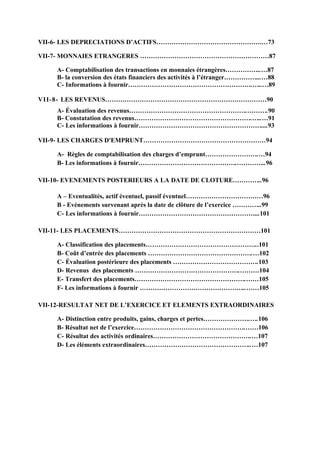 VII-6- LES DEPRECIATIONS D’ACTIFS………………………………………….…73
VII-7- MONNAIES ETRANGERES ……………………………………………………87
A- Comptabilisation des transactions en monnaies étrangères……………..…87
B- la conversion des états financiers des activités à l’étranger……………...…88
C- Informations à fournir………………………………………………….…..…89
VII-8- LES REVENUS…………………………………………………………………90
A- Évaluation des revenus……………………………………………….……….90
B- Constatation des revenus……………………………………………….…..…91
C- Les informations à fournir…………………………………………………....93
VII-9- LES CHARGES D'EMPRUNT…………………………………………………94
A- Règles de comptabilisation des charges d’emprunt…………………….…94
B- Les informations à fournir……………………………………….…………..96
VII-10- EVENEMENTS POSTERIEURS A LA DATE DE CLOTURE…………..96
A – Eventualités, actif éventuel, passif éventuel………………………………96
B - Evènements survenant après la date de clôture de l’exercice …………..99
C- Les informations à fournir………………………………………………...101
VII-11- LES PLACEMENTS…………………………………………………………101
A- Classification des placements……………………………………………..101
B- Coût d’entrée des placements ………………………………………….…102
C- Évaluation postérieure des placements ………………………………….103
D- Revenus des placements ………………………………………….………104
E- Transfert des placements…………………………………………….……105
F- Les informations à fournir …………………………………………..……105
VII-12-RESULTAT NET DE L’EXERCICE ET ELEMENTS EXTRAORDINAIRES
A- Distinction entre produits, gains, charges et pertes………………….….106
B- Résultat net de l’exercice…………………………………………….……106
C- Résultat des activités ordinaires……………………………………….…107
D- Les éléments extraordinaires…………………………………………..…107
 