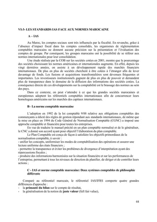 44
VI-3- LES STANDARDS IAS FACE AUX NORMES MAROCAINE
A – IAS
Au Maroc, les comptes sociaux sont très influencés par la fiscalité. En revanche, grâce à
l’absence d’impact fiscal dans les comptes consolidés, les organismes de réglementation
comptables marocains ne donnent aucune précision sur la présentation et l’évaluation des
comptes de groupe. Par conséquent, les groupes marocains ont la possibilité de se référer aux
normes internationales pour leur consolidation.
Une étude réalisée par la COB sur les sociétés cotées en 2001, montre que le pourcentage
des sociétés choisissant les normes américaines et internationales augmente. En effet, depuis les
vingt dernières années, on assiste à un développement rapide des marchés financiers
internationaux. De plus en plus de sociétés cherchent à être cotées à l’étranger afin de lever
davantage de fonds. Les fusions et acquisitions transfrontalières sont devenues fréquentes et
importantes. Les investisseurs institutionnels gagnent de plus en plus de pouvoir et demandent
plus de transparence dans le domaine de la diffusion des informations des sociétés cotées. La
conséquence directe de ces développements sur la comptabilité est le brassage des normes au sein
des pays.
Dans ce contexte, on peut s’attendre à ce que les grandes sociétés marocaines et
européennes adoptent les référentiels comptables internationaux afin de concurrencer leurs
homologues américains sur les marchés des capitaux internationaux.
B– La norme comptable marocaine
L’adoption en 1992 de la loi comptable 9/88 relative aux obligations comptables des
commerçants a édicté des règles de gestion répondant aux standards internationaux, de même que
la mise en place en 1994 du Code Général de Normalisation Comptable (CGNC) a imposé une
approche comptable et financière pour toutes les entreprises.
En vue de traduire le manuel précité en un plan comptable normalisé et de le généraliser,
le CNC a donné son accord ayant pour objectif l’élaboration du plan comptable.
Le Plan Comptable est conçu de façon à satisfaire les objectifs primordiaux de la
normalisation comptable, à savoir :
- unifier les concepts, uniformiser les modes de comptabilisation des opérations et assurer une
lecture uniforme des états financiers ;
- permettre la transparence et éviter les problèmes de divergence d’interprétation ayant des
répercussions fiscales ;
- produire des informations harmonisées sur la situation financière et sur les performances de
l’entreprise, permettant à tous les niveaux de direction de planifier, de diriger et de contrôler leurs
actions ;
C - IAS et norme comptable marocaine: Deux systèmes comptables de philosophie
différente
Comparé au référentiel marocain, le référentiel IAS/IFRS comporte quatre grandes
différences d'approche :
- la primauté du bilan sur le compte de résultat,
- la généralisation de la notion de juste valeur (full fair value),
 