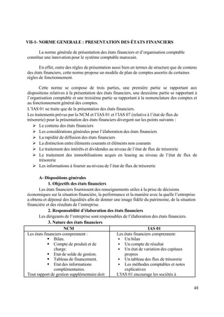 48
VII-1- NORME GENERALE : PRESENTATION DES ÉTATS FINANCIERS
La norme générale de présentation des états financiers et d’organisation comptable
constitue une innovation pour le système comptable marocain.
En effet, outre des règles de présentation aussi bien en termes de structure que de contenu
des états financiers, cette norme propose un modèle de plan de comptes assortis de certaines
règles de fonctionnement.
Cette norme se compose de trois parties, une première partie se rapportant aux
dispositions relatives à la présentation des états financiers, une deuxième partie se rapportant à
l’organisation comptable et une troisième partie se rapportant à la nomenclature des comptes et
au fonctionnement général des comptes.
L’IAS 01 ne traite que de la présentation des états financiers.
Les traitements prévus par la NCM et l’IAS 01 et l’IAS 07 (relative à l’état de flux de
trésorerie) pour la présentation des états financiers divergent sur les points suivants :
 Le contenu des états financiers
 Les considérations générales pour l’élaboration des états financiers
 La rapidité de diffusion des états financiers
 La distinction entre éléments courants et éléments non courants
 Le traitement des intérêts et dividendes au niveau de l’état de flux de trésorerie
 Le traitement des immobilisations acquis en leasing au niveau de l’état de flux de
trésorerie
 Les informations à fournir au niveau de l’état de flux de trésorerie
A- Dispositions générales
1. Objectifs des états financiers
Les états financiers fournissent des renseignements utiles à la prise de décisions
économiques sur la situation financière, la performance et la manière avec la quelle l’entreprise
a obtenu et dépensé des liquidités afin de donner une image fidèle du patrimoine, de la situation
financière et des résultats de l’entreprise.
2. Responsabilité d’élaboration des états financiers
Les dirigeants de l’entreprise sont responsables de l’élaboration des états financiers.
3. Nature des états financiers
NCM IAS 01
Les états financiers comprennent :
 Bilan.
 Compte de produit et de
charge.
 Etat de solde de gestion.
 Tableau de financement.
 Etat des informations
complémentaires.
Tout rapport de gestion supplémentaire doit
Les états financiers comprennent:
 Un bilan
 Un compte de résultat
 Un état de variation des capitaux
propres
 Un tableau des flux de trésorerie
 Les méthodes comptables et notes
explicatives
L'IAS 01 encourage les sociétés à
 